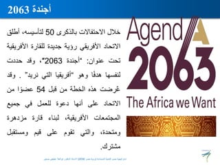 ‫خالل‬
‫االحتفاالت‬
‫بالذكرى‬
50
،‫لتأسيسه‬
‫أطلق‬
‫االتحاد‬
‫األفريقي‬
‫رؤية‬
‫جديدة‬
‫للقارة‬
‫األف‬
‫ريقية‬
‫تحت‬
‫عنوان‬
:
“
‫أجندة‬
2063
″
،
‫وقد‬
‫حددت‬
‫لنفسها‬
‫ا‬ً‫ف‬‫هد‬
‫وهو‬
“
‫أفريقيا‬
‫التي‬
‫نريد‬
”
.
‫وقد‬
‫ضت‬ ِ
‫ر‬ٌ‫ع‬
‫هذه‬
‫الخطة‬
‫من‬
‫قبل‬
54
‫ا‬ ً‫عضو‬
‫من‬
‫االتحاد‬
‫على‬
‫أنها‬
‫دعوة‬
‫للعمل‬
‫في‬
‫جميع‬
‫المجتمعات‬
،‫األفريقية‬
‫لبناء‬
‫قارة‬
‫مزدهرة‬
،‫ومتحدة‬
‫والتي‬
‫تقوم‬
‫على‬
‫قيم‬
‫ومستقبل‬
‫مشترك‬
.
‫أجندة‬
2063
‫المستدامة‬ ‫للتنمية‬ ‫مصر‬ ‫استراتيجية‬
(
‫مصر‬ ‫رؤية‬
2030
)
‫حسنين‬ ‫عطيفى‬ ‫ابوالعال‬ ‫الدكتور‬ ‫االستاذ‬
 