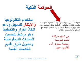 ‫الحوكمة‬
‫الذكية‬
‫التكنولوجيا‬ ‫استخدام‬
‫واالبتكار‬
‫ودعم‬ ‫لتسهيل‬
‫والتخطيط‬ ‫القرار‬ ‫اتخاذ‬
‫بتحسين‬ ‫يرتبط‬ ‫وهو‬
‫الديمقراطية‬ ‫العمليات‬
‫تقديم‬ ‫طرق‬ ‫وتحويل‬
‫العامة‬ ‫الخدمات‬
‫مراقبة‬ ‫تدعيم‬ ‫هي‬
‫المؤسسة‬ ‫نشاط‬
‫أد‬ ‫مستوى‬ ‫ومتابعة‬
‫اء‬
‫عليها‬ ‫القائمين‬
‫الحوكمة‬
(
‫هى‬
‫تشريعات‬
‫او‬
‫سياسات‬
‫داخلية‬
)
‫للمؤسسة‬
‫وتشمل‬
‫النظام‬
‫واالشخاص‬
‫والعمليات‬
‫داخل‬
‫المؤسسة‬
‫من‬
‫خالل‬
‫توجيه‬
‫ومراقبة‬
‫أنشطة‬
‫إدارة‬
‫األعمال‬
‫الجيدة‬
،‫مع‬
‫الموضوعية‬
‫والمساءلة‬
‫والنزاهة‬
‫المستدامة‬ ‫للتنمية‬ ‫مصر‬ ‫استراتيجية‬
(
‫مصر‬ ‫رؤية‬
2030
)
‫حسنين‬ ‫عطيفى‬ ‫ابوالعال‬ ‫الدكتور‬ ‫االستاذ‬
 