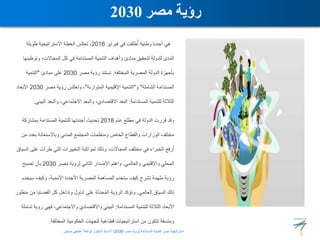‫فبراير‬ ‫في‬ ‫طلقت‬ُ‫أ‬ ‫وطنية‬ ‫أجندة‬ ‫هي‬
2016
‫طويلة‬ ‫االستراتيجية‬ ‫الخطة‬ ‫تعكس‬ ،
‫وتو‬ ،‫المجاالت‬ ‫كل‬ ‫في‬ ‫المستدامة‬ ‫التنمية‬ ‫وأهداف‬ ‫مبادئ‬ ‫لتحقيق‬ ‫للدولة‬ ‫المدى‬
‫طينها‬
‫المختلفة‬ ‫المصرية‬ ‫الدولة‬ ‫بأجهزة‬
.
‫مصر‬ ‫رؤية‬ ‫تستند‬
2030
‫مبادئ‬ ‫على‬
"
‫التنمية‬
‫الشاملة‬ ‫المستدامة‬
"
‫و‬
"
‫المتوازنة‬ ‫اإلقليمية‬ ‫التنمية‬
"
‫مصر‬ ‫رؤية‬ ‫وتعكس‬ ،
2030
‫األبعاد‬
‫المستدامة‬ ‫للتنمية‬ ‫الثالثة‬
:
‫ال‬ ‫والبعد‬ ،‫االجتماعي‬ ‫والبعد‬ ،‫االقتصادي‬ ‫البعد‬
‫بيئي‬
.
‫عام‬ ‫مطلع‬ ‫في‬ ‫الدولة‬ ‫قررت‬ ‫وقد‬
2018
‫بمشاركة‬ ‫المستدامة‬ ‫للتنمية‬ ‫أجندتها‬ ‫تحديث‬
‫بعدد‬ ‫وباالستعانة‬ ‫المدني‬ ‫المجتمع‬ ‫ومنظمات‬ ‫الخاص‬ ‫والقطاع‬ ‫الوزارات‬ ‫مختلف‬
‫من‬
‫ع‬ ‫طرأت‬ ‫التي‬ ‫التغييرات‬ ‫لمواكبة‬ ‫وذلك‬ ،‫المجاالت‬ ‫مختلف‬ ‫في‬ ‫الخبراء‬ ‫أرفع‬
‫السياق‬ ‫لى‬
‫والعالمي‬ ‫واإلقليمي‬ ‫المحلي‬
.
‫مصر‬ ‫لرؤية‬ ‫الثاني‬ ‫اإلصدار‬ ‫واهتم‬
2030
‫تصبح‬ ‫بأن‬
‫سيخ‬ ‫وكيف‬ ،‫األممية‬ ‫األجندة‬ ‫المصرية‬ ‫المساهمة‬ ‫ستخدم‬ ‫كيف‬ ‫تشرح‬ ‫ملهمة‬ ‫رؤية‬
‫دم‬
‫العالمي‬ ‫السياق‬ ‫ذلك‬
.
‫القضاي‬ ‫كل‬ ‫وتداخل‬ ‫تناول‬ ‫على‬ ‫حدثة‬ُ‫م‬‫ال‬ ‫الرؤية‬ ‫وتؤكد‬
‫منظور‬ ‫من‬ ‫ا‬
‫المستدامة‬ ‫للتنمية‬ ‫الثالثة‬ ‫األبعاد‬
:
‫ر‬ ‫فهي‬ ،‫واالجتماعي‬ ‫واالقتصادي‬ ‫البيئي‬
‫شاملة‬ ‫ؤية‬
‫المختلفة‬ ‫الحكومية‬ ‫للجهات‬ ‫قطاعية‬ ‫استراتيجيات‬ ‫من‬ ‫تتكون‬ ‫ومتسقة‬
.
‫مصر‬ ‫رؤية‬
2030
‫المستدامة‬ ‫للتنمية‬ ‫مصر‬ ‫استراتيجية‬
(
‫مصر‬ ‫رؤية‬
2030
)
‫حسنين‬ ‫عطيفى‬ ‫ابوالعال‬ ‫الدكتور‬ ‫االستاذ‬
 