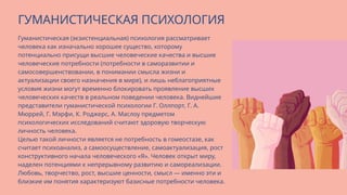 Гуманистическая (экзистенциальная) психология рассматривает
человека как изначально хорошее существо, которому
потенциально присущи высшие человеческие качества и высшие
человеческие потребности (потребности в саморазвитии и
самосовершенствовании, в понимании смысла жизни и
актуализации своего назначения в мире), и лишь неблагоприятные
условия жизни могут временно блокировать проявление высших
человеческих качеств в реальном поведении человека. Виднейшие
представители гуманистической психологии Г. Оллпорт, Г. А.
Мюррей, Г. Мэрфи, К. Роджерс, А. Маслоу предметом
психологических исследований считают здоровую творческую
личность человека.
Целью такой личности является не потребность в гомеостазе, как
считает психоанализ, а самоосуществление, самоактуализация, рост
конструктивного начала человеческого «Я». Человек открыт миру,
наделен потенциями к непрерывному развитию и самореализации.
Любовь, творчество, рост, высшие ценности, смысл — именно эти и
близкие им понятия характеризуют базисные потребности человека.
ГУМАНИСТИЧЕСКАЯ ПСИХОЛОГИЯ
 