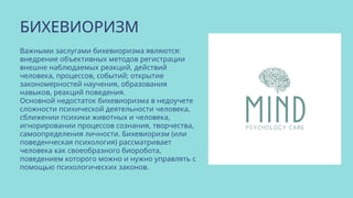 БИХЕВИОРИЗМ
Важными заслугами бихевиоризма являются:
внедрение объективных методов регистрации
внешне наблюдаемых реакций, действий
человека, процессов, событий; открытие
закономерностей научения, образования
навыков, реакций поведения.
Основной недостаток бихевиоризма в недоучете
сложности психической деятельности человека,
сближении психики животных и человека,
игнорировании процессов сознания, творчества,
самоопределения личности. Бихевиоризм (или
поведенческая психология) рассматривает
человека как своеобразного биоробота,
поведением которого можно и нужно управлять с
помощью психологических законов.
 