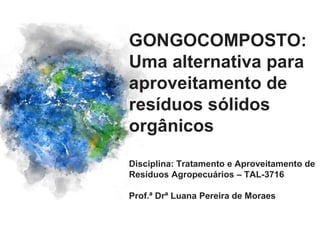 GONGOCOMPOSTO:
Uma alternativa para
aproveitamento de
resíduos sólidos
orgânicos
Disciplina: Tratamento e Aproveitamento de
Resíduos Agropecuários – TAL-3716
Prof.ª Drª Luana Pereira de Moraes
 