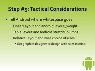 Step #5: Tactical Considerations
    ●   Tell Android where whitespace goes
        –   LinearLayout and android:layout_weight
        –   TableLayout and android:stretchColumns
        –   RelativeLayout and wise choice of rules
             ●   Get graphics designer to design with rules in mind!




                                        
 