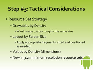 Step #5: Tactical Considerations
    ●   Resource Set Strategy
        –   Drawables by Density
             ●   Want image to stay roughly the same size
        –   Layout by Screen Size
             ●   Apply appropriate fragments, sized and positioned
                 as needed
        –   Values by Density (dimensions)
        –   New in 3.2: minimum resolution resource sets
                                       
 