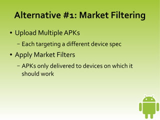Alternative #1: Market Filtering
    ●   Upload Multiple APKs
        –   Each targeting a different device spec
    ●   Apply Market Filters
        –   APKs only delivered to devices on which it
            should work




                                   
 