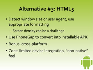 Alternative #3: HTML5
    ●   Detect window size or user agent, use
        appropriate formatting
        –   Screen density can be a challenge
    ●   Use PhoneGap to convert into installable APK
    ●   Bonus: cross-platform
    ●   Cons: limited device integration, “non-native”
        feel
                                  
 