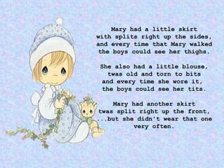 Mary had a little skirt with splits right up the sides, and every time that Mary walked the boys could see her thighs. She also had a little blouse, twas old and torn to bits and every time she wore it,  the boys could see her tits. Mary had another skirt twas split right up the front, ...but she didn't wear that one very often. 