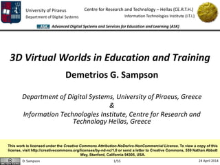 D. Sampson 24 April 2014
University of Piraeus
Department of Digital Systems
Centre for Research and Technology – Hellas (CE.R.T.H.)
Information Technologies Institute (I.T.I.)
Advanced Digital Systems and Services for Education and Learning (ASK)
1/55
3D Virtual Worlds in Education and Training
Demetrios G. Sampson
Department of Digital Systems, University of Piraeus, Greece
&
Information Technologies Institute, Centre for Research and
Technology Hellas, Greece
This work is licensed under the Creative Commons Attribution-NoDerivs-NonCommercial License. To view a copy of this
license, visit http://creativecommons.org/licenses/by-nd-nc/1.0 or send a letter to Creative Commons, 559 Nathan Abbott
Way, Stanford, California 94305, USA.
 