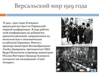 Версальский мир 1919 года

 В 1919—1920 годах Клемансо
председательствует на Парижской
мирной конференции. В ходе работы
этой конференции он добивается
принятия решений, направленных на
политическое и экономическое
ослабление Германии. Вместе с
премьер-министром Великобритании
Ллойд-Джорджем, президентом США
Вудро Вильсоном и премьер-министром
Италии Витторио Орландо Клемансо
составлял так называемый «Совет
четырех».
 
