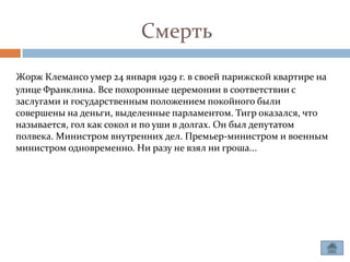 Смерть
Жорж Клемансо умер 24 января 1929 г. в своей парижской квартире на
улице Франклина. Все похоронные церемонии в соответствии с
заслугами и государственным положением покойного были
совершены на деньги, выделенные парламентом. Тигр оказался, что
называется, гол как сокол и по уши в долгах. Он был депутатом
полвека. Министром внутренних дел. Премьер-министром и военным
министром одновременно. Ни разу не взял ни гроша...
 
