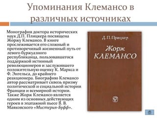 Упоминания Клемансо в
         различных источниках
Монография доктора исторических
наук Д.П. Плицкера посвящена
Жоржу Клемансо. В книге
прослеживается его сложный и
противоречивый жизненный путь от
левого буржуазного
республиканца, пользовавшегося
поддержкой истинный
революционеров и заслужившего
положительную оценку К. Маркса и
Ф. Энгельса, до крайнего
реакционера. Биографию Клемансо
автор рассматривает сквозь призму
политической и социальной истории
Франции и всемирной истории.
Также Жорж Клемансо является
одним из основных действующих
героев в эпатажной пьесе В. В.
Маяковского «Мистерия-Буфф».
 