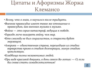 Цитаты и Афоризмы Жоржа
             Клемансо
• Всему, что я знаю, я научился после тридцати.
•Военное правосудие имеет такое же отношение к
   правосудию, как военная музыка к музыке.
•Война — это серия катастроф, ведущих к победе.
•Гораздо легче выиграть войну, чем мир.
•Кто смолоду не был социалистом, в старости будет
   мерзавцем.
•Америка — единственная страна, перешедшая из стадии
   варварства прямо в стадию дегенерации, минуя стадию
   цивилизации.
•Кладбища полны незаменимых людей.
•При виде красивой девушки, в день своего 80-летия: — О, если
   бы снова стать семидесятилетним!
 