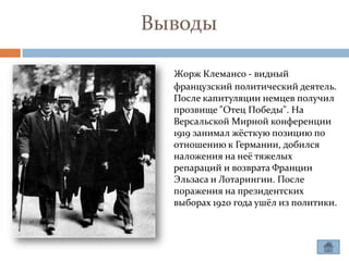Выводы

  Жорж Клемансо - видный
  французский политический деятель.
  После капитуляции немцев получил
  прозвище "Отец Победы". На
  Версальской Мирной конференции
  1919 занимал жёсткую позицию по
  отношению к Германии, добился
  наложения на неё тяжелых
  репараций и возврата Франции
  Эльзаса и Лотарингии. После
  поражения на президентских
  выборах 1920 года ушёл из политики.
 