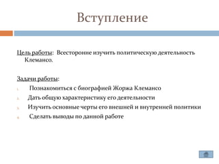 Вступление

Цель работы: Всесторонне изучить политическую деятельность
  Клемансо.


Задачи работы:
1.   Познакомиться с биографией Жоржа Клемансо
2.   Дать общую характеристику его деятельности
3.   Изучить основные черты его внешней и внутренней политики
4.   Сделать выводы по данной работе
 