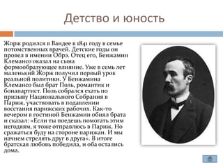 Детство и юность
Жорж родился в Вандее в 1841 году в семье
потомственных врачей. Детские годы он
провел в имении Обрэ. Отец его, Бенжамин
Клемансо оказал на сына
формообразующее влияние. Уже в семь лет
маленький Жорж получил первый урок
реальной политики. У Бенжамина
Клемансо был брат Поль, романтик и
бонапартист. Поль собрался ехать по
призыву Национального Собрания в
Париж, участвовать в подавлении
восстания парижских рабочих. Как-то
вечером в гостиной Бенжамин обнял брата
и сказал: «Если ты поедешь помогать этим
негодяям, я тоже отправлюсь в Париж. Но
сражаться буду на стороне парижан. И мы
начнем стрелять друг в друга». В итоге
братская любовь победила, и оба остались
дома.
 