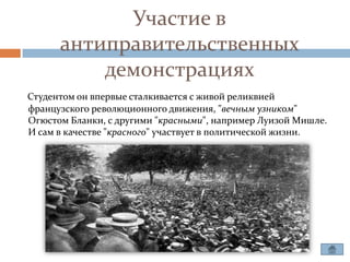 Участие в
      антиправительственных
          демонстрациях
Студентом он впервые сталкивается с живой реликвией
французского революционного движения, "вечным узником"
Огюстом Бланки, с другими "красными", например Луизой Мишле.
И сам в качестве "красного" участвует в политической жизни.
 