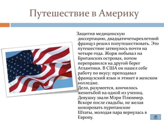 Путешествие в Америку
         Защитив медицинскую
         диссертацию, двадцатичетырехлетний
         француз решил попутешествовать. Это
         путешествие затянулось почти на
         четыре года. Жорж побывал на
         Британских островах, потом
         переправился на другой берег
         Атлантики. В США он нашел себе
         работу по вкусу: преподавал
         французский язык и этикет в женском
         колледже.
         Дело, разумеется, кончилось
         женитьбой на одной из учениц.
         Девушку звали Мэри Плюммер.
         Вскоре после свадьбы, не желая
         шокировать пуританские
         Штаты, молодая пара вернулась в
         Европу.
 
