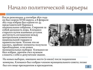 Начало политической карьеры
После революции 4 сентября 1870 года
он был мэром XVIII округа, а 8 февраля
1871 года избран был одним из 43
представителей Парижа в
национальное собрание. Сохранив за
собой должность мэра, Клемансо
старался путем взаимных уступок
достигнуть соглашения между
центральным комитетом
национальной гвардии и
правительством. Усилия эти не
удались, крайние элементы получили
преобладание, и на новых
муниципальных выборах Клемансо не
был избран, причём счел нужным
сложить с себя и депутатское звание.
На новых выборах, имевших место (в июле) после подавления
коммуны, Клемансо был избран членом муниципального совета; позже
был его вице-президентом и президентом.
 