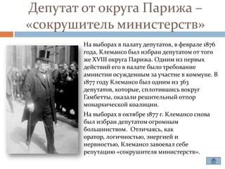 Депутат от округа Парижа –
«сокрушитель министерств»
        На выборах в палату депутатов, в феврале 1876
        года, Клемансо был избран депутатом от того
        же XVIII округа Парижа. Одним из первых
        действий его в палате было требование
        амнистии осужденным за участие в коммуне. В
        1877 году Клемансо был одним из 363
        депутатов, которые, сплотившись вокруг
        Гамбетты, оказали решительный отпор
        монархической коалиции.
        На выборах в октябре 1877 г. Клемансо снова
        был избран депутатом огромным
        большинством. Отличаясь, как
        оратор, логичностью, энергией и
        нервностью, Клемансо завоевал себе
        репутацию «сокрушителя министерств».
 