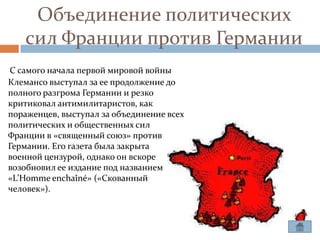 Объединение политических
   сил Франции против Германии
С самого начала первой мировой войны
Клемансо выступал за ее продолжение до
полного разгрома Германии и резко
критиковал антимилитаристов, как
пораженцев, выступал за объединение всех
политических и общественных сил
Франции в «священный союз» против
Германии. Его газета была закрыта
военной цензурой, однако он вскоре
возобновил ее издание под названием
«L’Homme enchaîné» («Скованный
человек»).
 