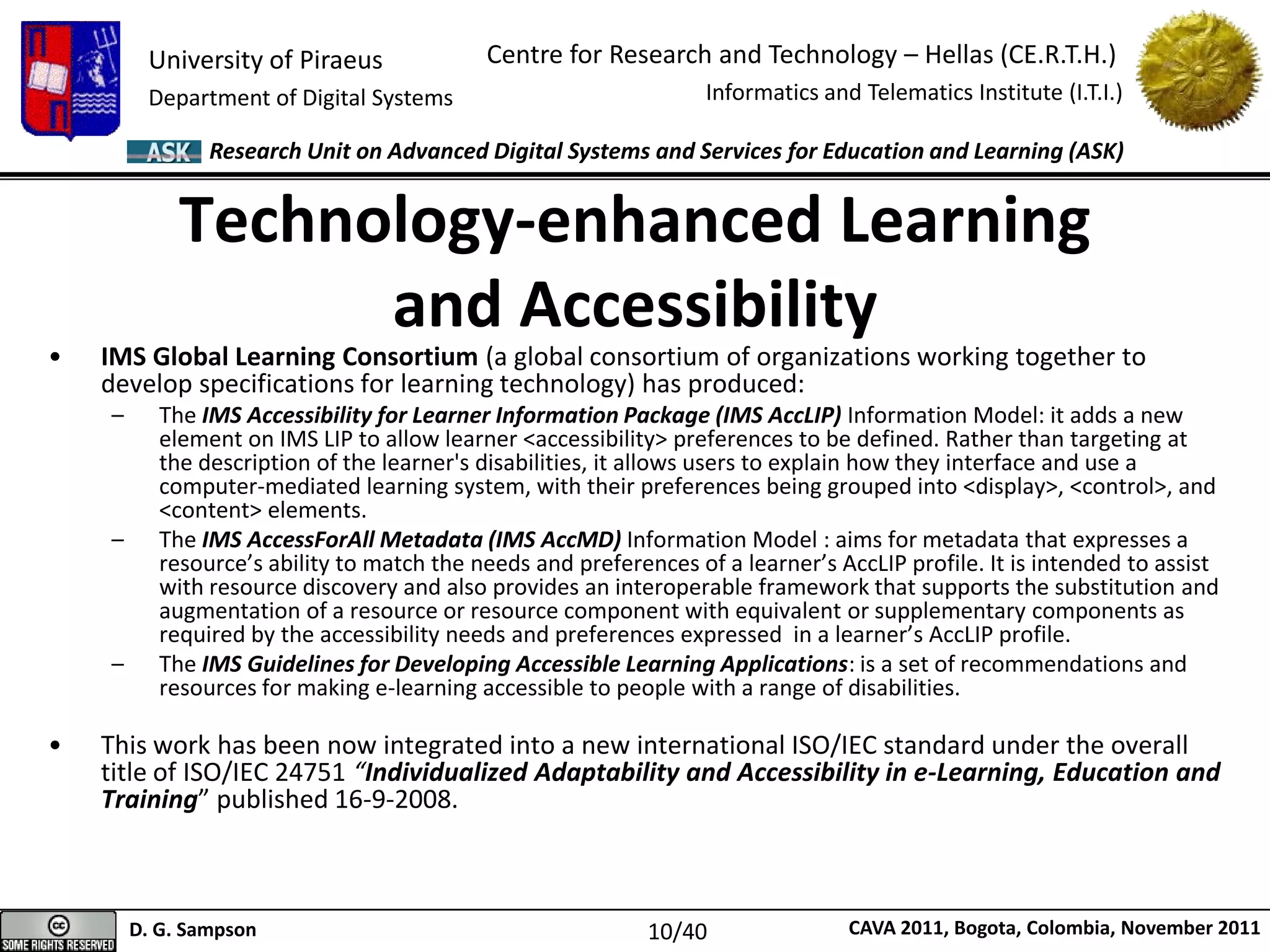 University of Piraeus
Department of Digital Systems
Centre for Research and Technology – Hellas (CE.R.T.H.)
Informatics and Telematics Institute (I.T.I.)
D. G. Sampson CAVA 2011, Bogota, Colombia, November 2011
Research Unit on Advanced Digital Systems and Services for Education and Learning (ASK)
• IMS Global Learning Consortium (a global consortium of organizations working together to
develop specifications for learning technology) has produced:
– The IMS Accessibility for Learner Information Package (IMS AccLIP) Information Model: it adds a new
element on IMS LIP to allow learner <accessibility> preferences to be defined. Rather than targeting at
the description of the learner's disabilities, it allows users to explain how they interface and use a
computer-mediated learning system, with their preferences being grouped into <display>, <control>, and
<content> elements.
– The IMS AccessForAll Metadata (IMS AccMD) Information Model : aims for metadata that expresses a
resource’s ability to match the needs and preferences of a learner’s AccLIP profile. It is intended to assist
with resource discovery and also provides an interoperable framework that supports the substitution and
augmentation of a resource or resource component with equivalent or supplementary components as
required by the accessibility needs and preferences expressed in a learner’s AccLIP profile.
– The IMS Guidelines for Developing Accessible Learning Applications: is a set of recommendations and
resources for making e-learning accessible to people with a range of disabilities.
• This work has been now integrated into a new international ISO/IEC standard under the overall
title of ISO/IEC 24751 “Individualized Adaptability and Accessibility in e-Learning, Education and
Training” published 16-9-2008.
Technology-enhanced Learning
and Accessibility
10/40
 