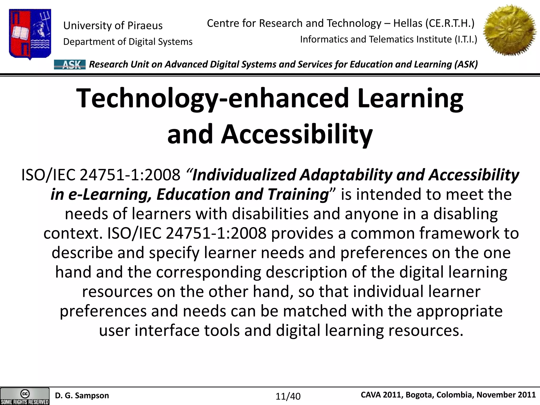 University of Piraeus
Department of Digital Systems
Centre for Research and Technology – Hellas (CE.R.T.H.)
Informatics and Telematics Institute (I.T.I.)
D. G. Sampson CAVA 2011, Bogota, Colombia, November 2011
Research Unit on Advanced Digital Systems and Services for Education and Learning (ASK)
ISO/IEC 24751-1:2008 “Individualized Adaptability and Accessibility
in e-Learning, Education and Training” is intended to meet the
needs of learners with disabilities and anyone in a disabling
context. ISO/IEC 24751-1:2008 provides a common framework to
describe and specify learner needs and preferences on the one
hand and the corresponding description of the digital learning
resources on the other hand, so that individual learner
preferences and needs can be matched with the appropriate
user interface tools and digital learning resources.
Technology-enhanced Learning
and Accessibility
11/40
 