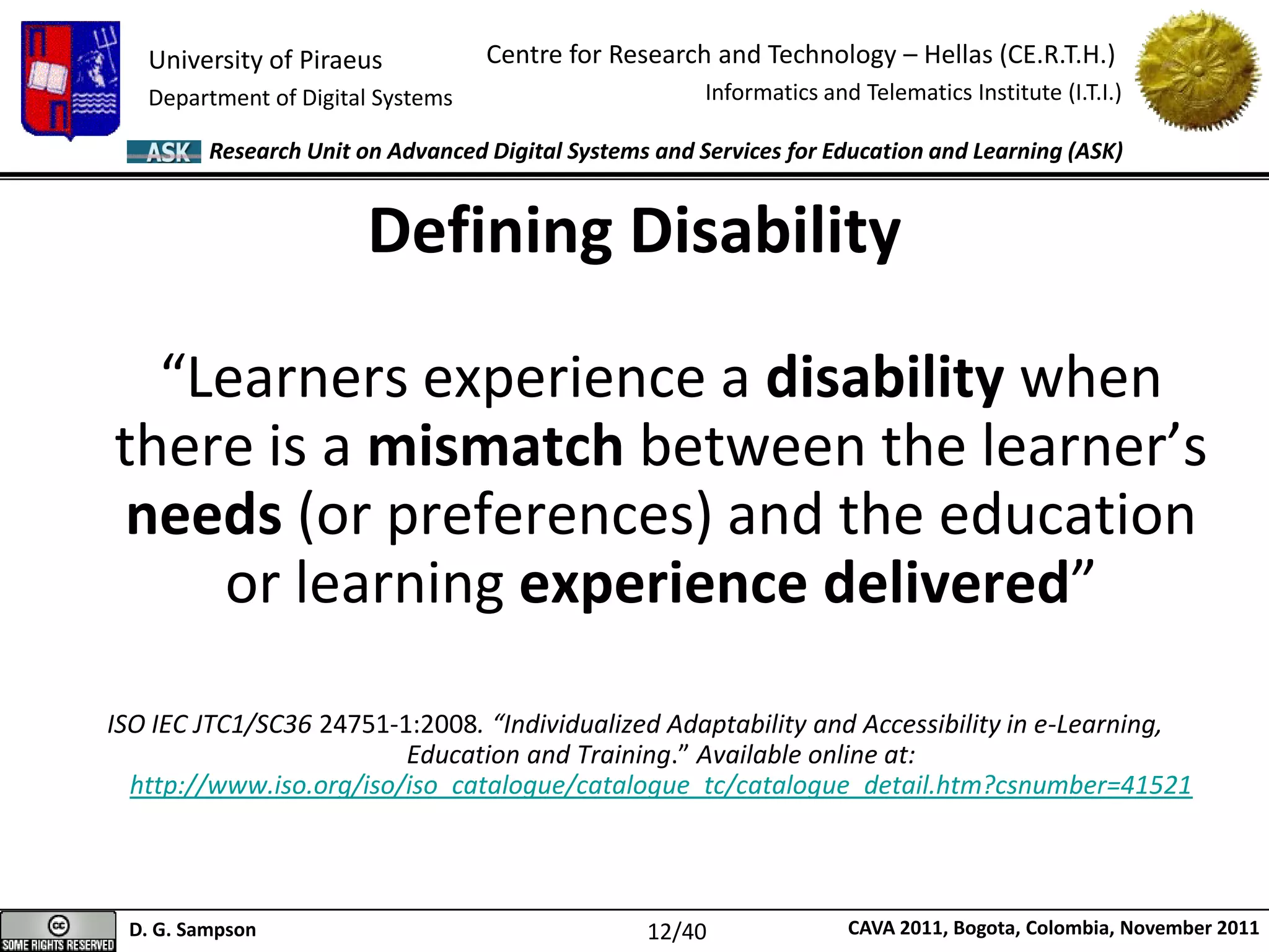 University of Piraeus
Department of Digital Systems
Centre for Research and Technology – Hellas (CE.R.T.H.)
Informatics and Telematics Institute (I.T.I.)
D. G. Sampson CAVA 2011, Bogota, Colombia, November 2011
Research Unit on Advanced Digital Systems and Services for Education and Learning (ASK)
“Learners experience a disability when
there is a mismatch between the learner’s
needs (or preferences) and the education
or learning experience delivered”
ISO IEC JTC1/SC36 24751-1:2008. “Individualized Adaptability and Accessibility in e-Learning,
Education and Training.” Available online at:
http://www.iso.org/iso/iso_catalogue/catalogue_tc/catalogue_detail.htm?csnumber=41521
Defining Disability
12/40
 