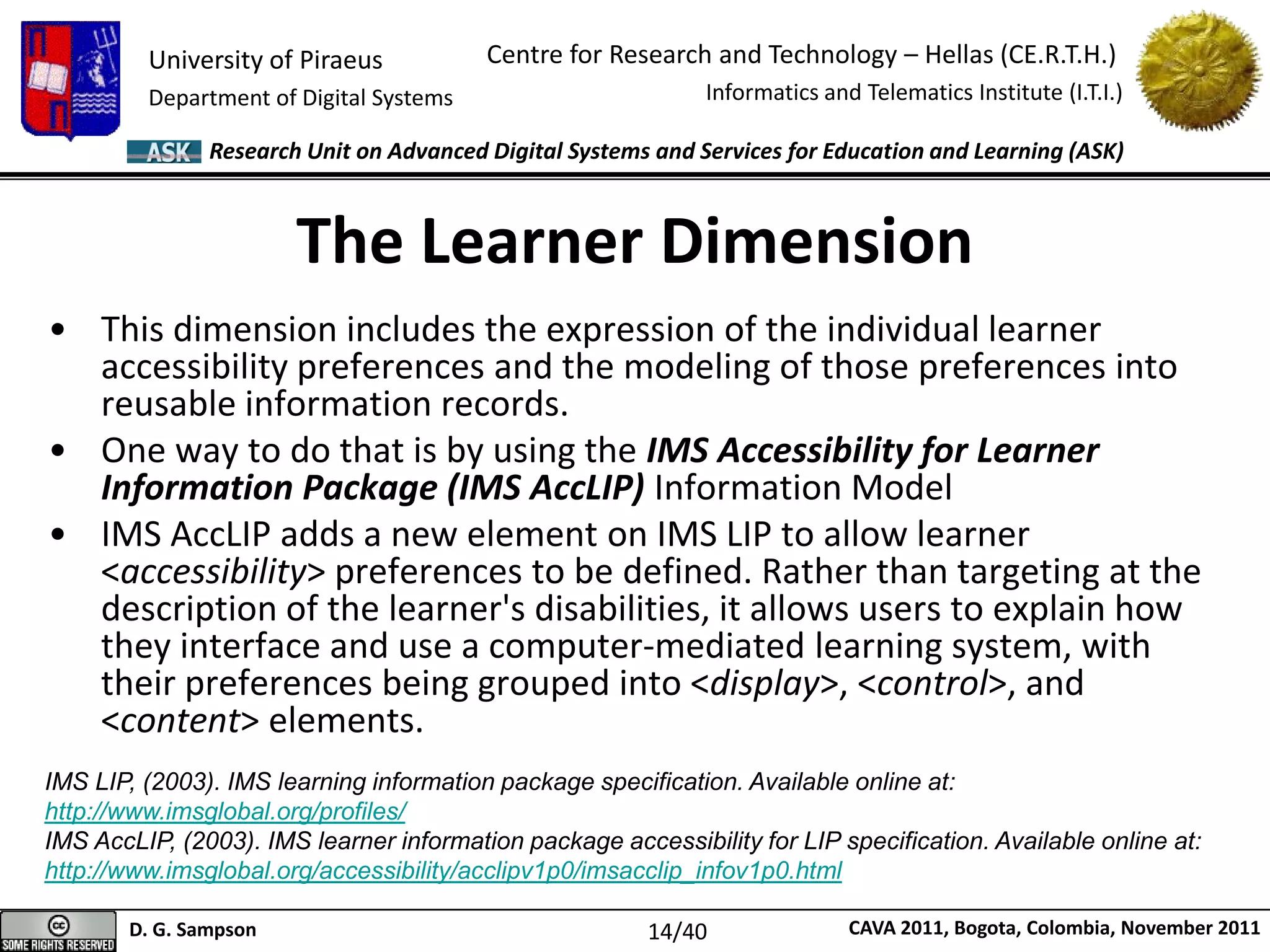 University of Piraeus
Department of Digital Systems
Centre for Research and Technology – Hellas (CE.R.T.H.)
Informatics and Telematics Institute (I.T.I.)
D. G. Sampson CAVA 2011, Bogota, Colombia, November 2011
Research Unit on Advanced Digital Systems and Services for Education and Learning (ASK)
• This dimension includes the expression of the individual learner
accessibility preferences and the modeling of those preferences into
reusable information records.
• One way to do that is by using the IMS Accessibility for Learner
Information Package (IMS AccLIP) Information Model
• IMS AccLIP adds a new element on IMS LIP to allow learner
<accessibility> preferences to be defined. Rather than targeting at the
description of the learner's disabilities, it allows users to explain how
they interface and use a computer-mediated learning system, with
their preferences being grouped into <display>, <control>, and
<content> elements.
The Learner Dimension
IMS LIP, (2003). IMS learning information package specification. Available online at:
http://www.imsglobal.org/profiles/
IMS AccLIP, (2003). IMS learner information package accessibility for LIP specification. Available online at:
http://www.imsglobal.org/accessibility/acclipv1p0/imsacclip_infov1p0.html
14/40
 