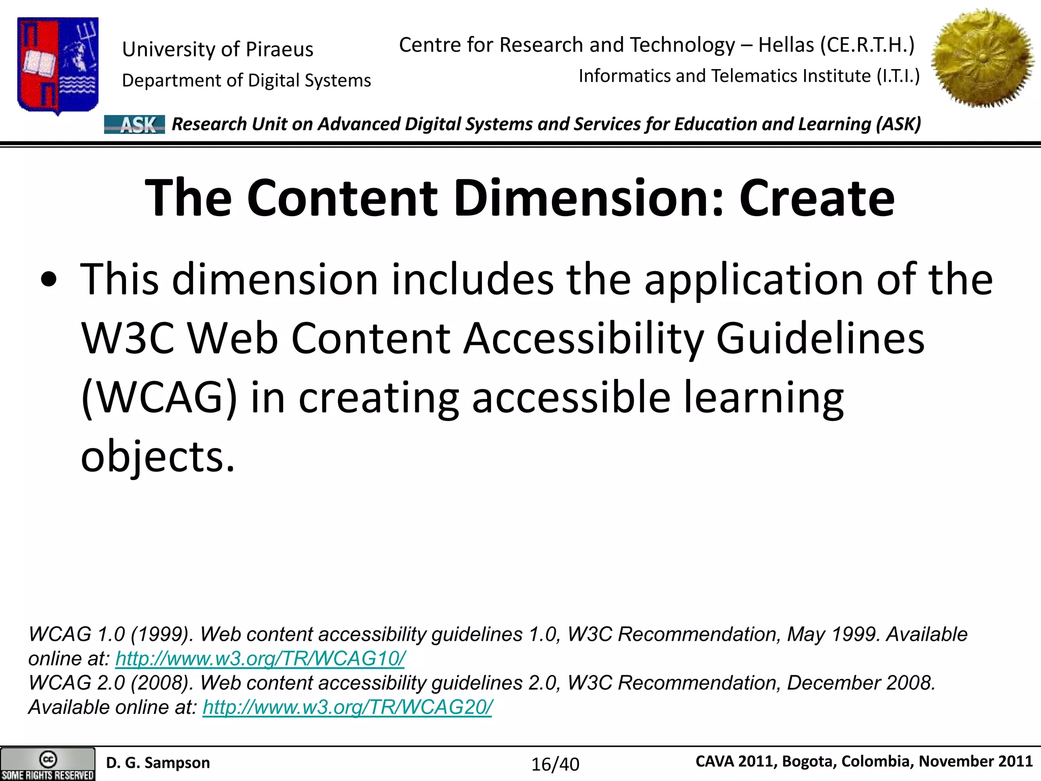University of Piraeus
Department of Digital Systems
Centre for Research and Technology – Hellas (CE.R.T.H.)
Informatics and Telematics Institute (I.T.I.)
D. G. Sampson CAVA 2011, Bogota, Colombia, November 2011
Research Unit on Advanced Digital Systems and Services for Education and Learning (ASK)
• This dimension includes the application of the
W3C Web Content Accessibility Guidelines
(WCAG) in creating accessible learning
objects.
The Content Dimension: Create
WCAG 1.0 (1999). Web content accessibility guidelines 1.0, W3C Recommendation, May 1999. Available
online at: http://www.w3.org/TR/WCAG10/
WCAG 2.0 (2008). Web content accessibility guidelines 2.0, W3C Recommendation, December 2008.
Available online at: http://www.w3.org/TR/WCAG20/
16/40
 