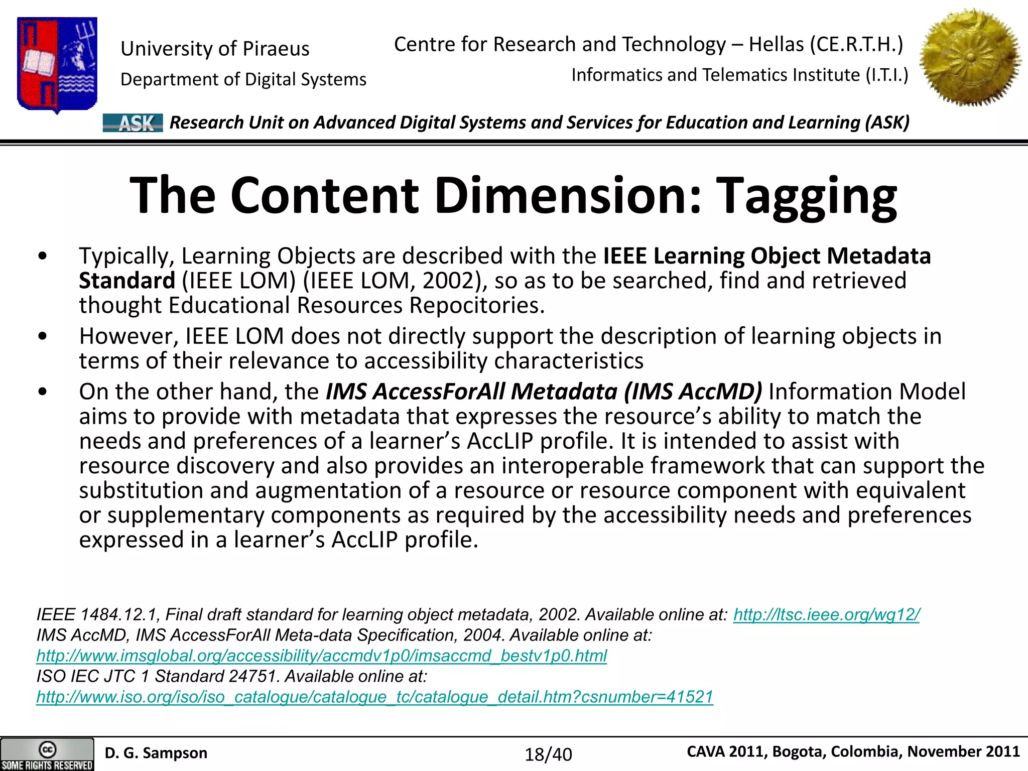 University of Piraeus
Department of Digital Systems
Centre for Research and Technology – Hellas (CE.R.T.H.)
Informatics and Telematics Institute (I.T.I.)
D. G. Sampson CAVA 2011, Bogota, Colombia, November 2011
Research Unit on Advanced Digital Systems and Services for Education and Learning (ASK)
• Typically, Learning Objects are described with the IEEE Learning Object Metadata
Standard (IEEE LOM) (IEEE LOM, 2002), so as to be searched, find and retrieved
thought Educational Resources Repocitories.
• However, IEEE LOM does not directly support the description of learning objects in
terms of their relevance to accessibility characteristics
• On the other hand, the IMS AccessForAll Metadata (IMS AccMD) Information Model
aims to provide with metadata that expresses the resource’s ability to match the
needs and preferences of a learner’s AccLIP profile. It is intended to assist with
resource discovery and also provides an interoperable framework that can support the
substitution and augmentation of a resource or resource component with equivalent
or supplementary components as required by the accessibility needs and preferences
expressed in a learner’s AccLIP profile.
The Content Dimension: Tagging
IEEE 1484.12.1, Final draft standard for learning object metadata, 2002. Available online at: http://ltsc.ieee.org/wg12/
IMS AccMD, IMS AccessForAll Meta-data Specification, 2004. Available online at:
http://www.imsglobal.org/accessibility/accmdv1p0/imsaccmd_bestv1p0.html
ISO IEC JTC 1 Standard 24751. Available online at:
http://www.iso.org/iso/iso_catalogue/catalogue_tc/catalogue_detail.htm?csnumber=41521
18/40
 