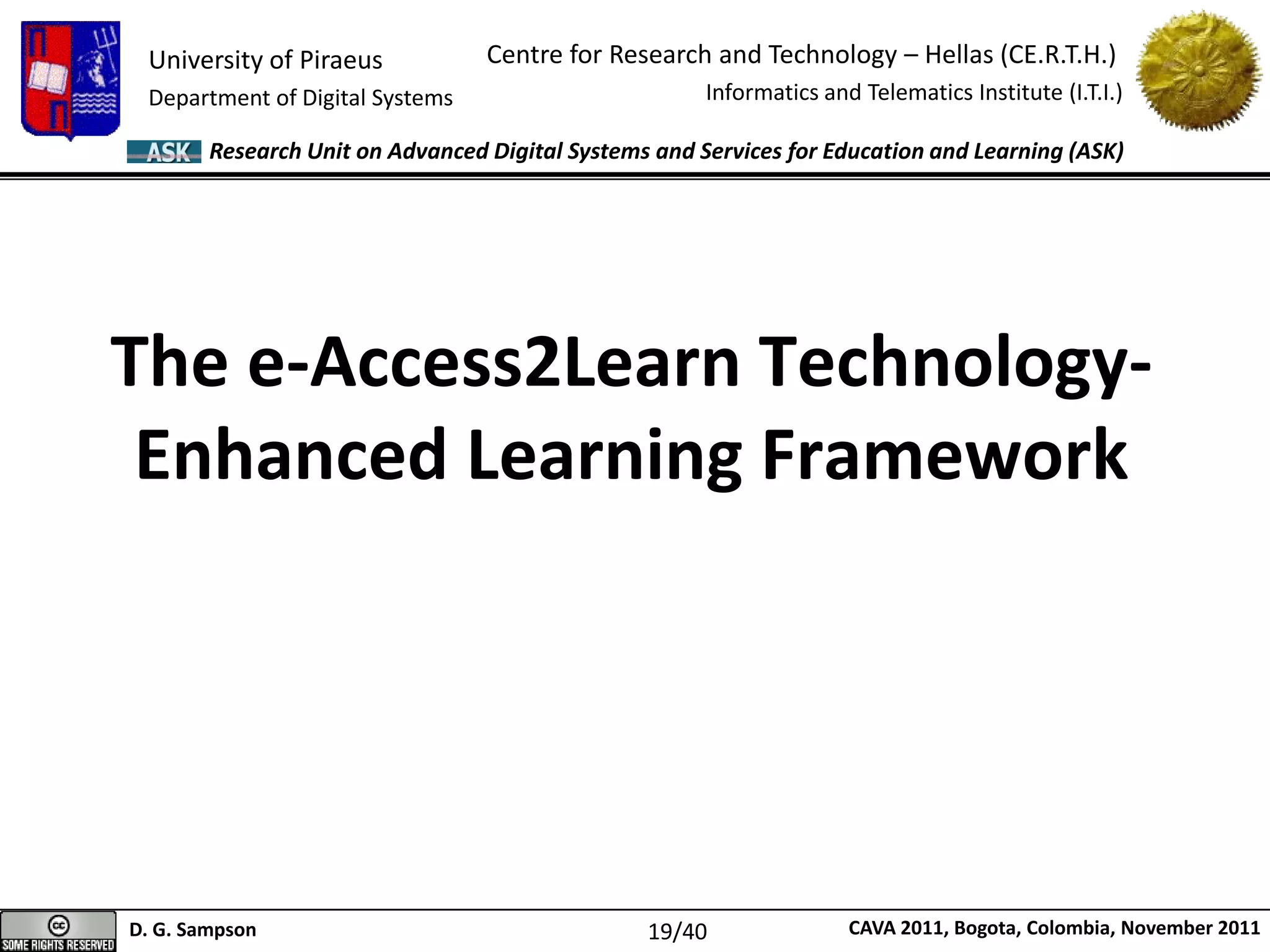 University of Piraeus
Department of Digital Systems
Centre for Research and Technology – Hellas (CE.R.T.H.)
Informatics and Telematics Institute (I.T.I.)
D. G. Sampson CAVA 2011, Bogota, Colombia, November 2011
Research Unit on Advanced Digital Systems and Services for Education and Learning (ASK)
The e-Access2Learn Technology-
Enhanced Learning Framework
19/40
 
