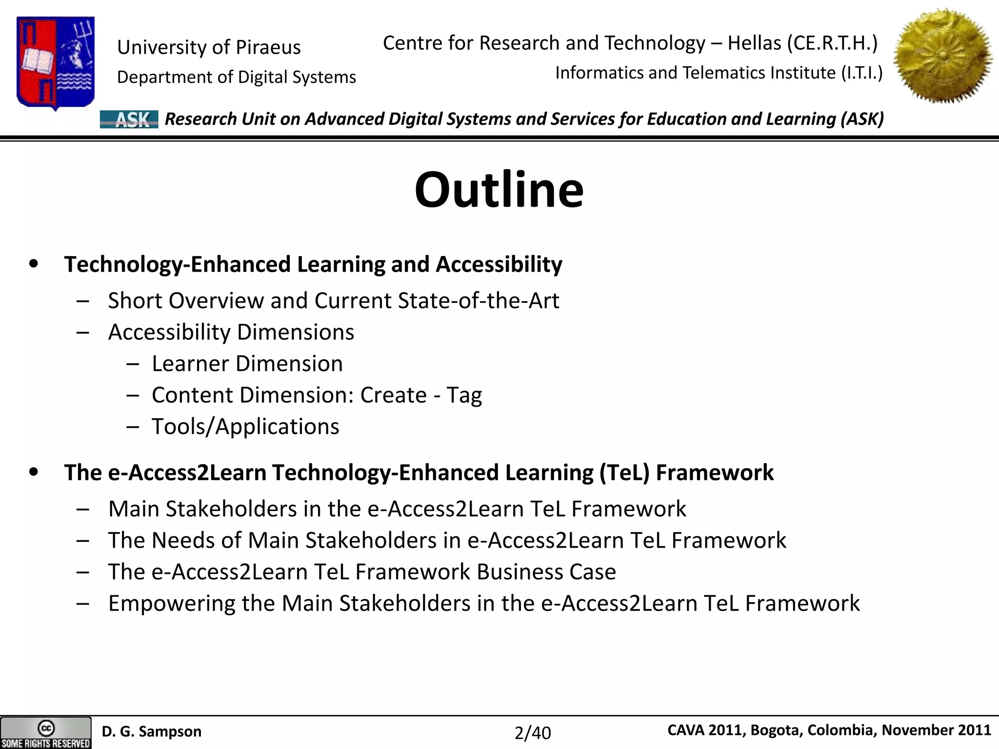 University of Piraeus
Department of Digital Systems
Centre for Research and Technology – Hellas (CE.R.T.H.)
Informatics and Telematics Institute (I.T.I.)
D. G. Sampson CAVA 2011, Bogota, Colombia, November 2011
Research Unit on Advanced Digital Systems and Services for Education and Learning (ASK)
Outline
• Technology-Enhanced Learning and Accessibility
– Short Overview and Current State-of-the-Art
– Accessibility Dimensions
– Learner Dimension
– Content Dimension: Create - Tag
– Tools/Applications
• The e-Access2Learn Technology-Enhanced Learning (TeL) Framework
– Main Stakeholders in the e-Access2Learn TeL Framework
– The Needs of Main Stakeholders in e-Access2Learn TeL Framework
– The e-Access2Learn TeL Framework Business Case
– Empowering the Main Stakeholders in the e-Access2Learn TeL Framework
2/40
 