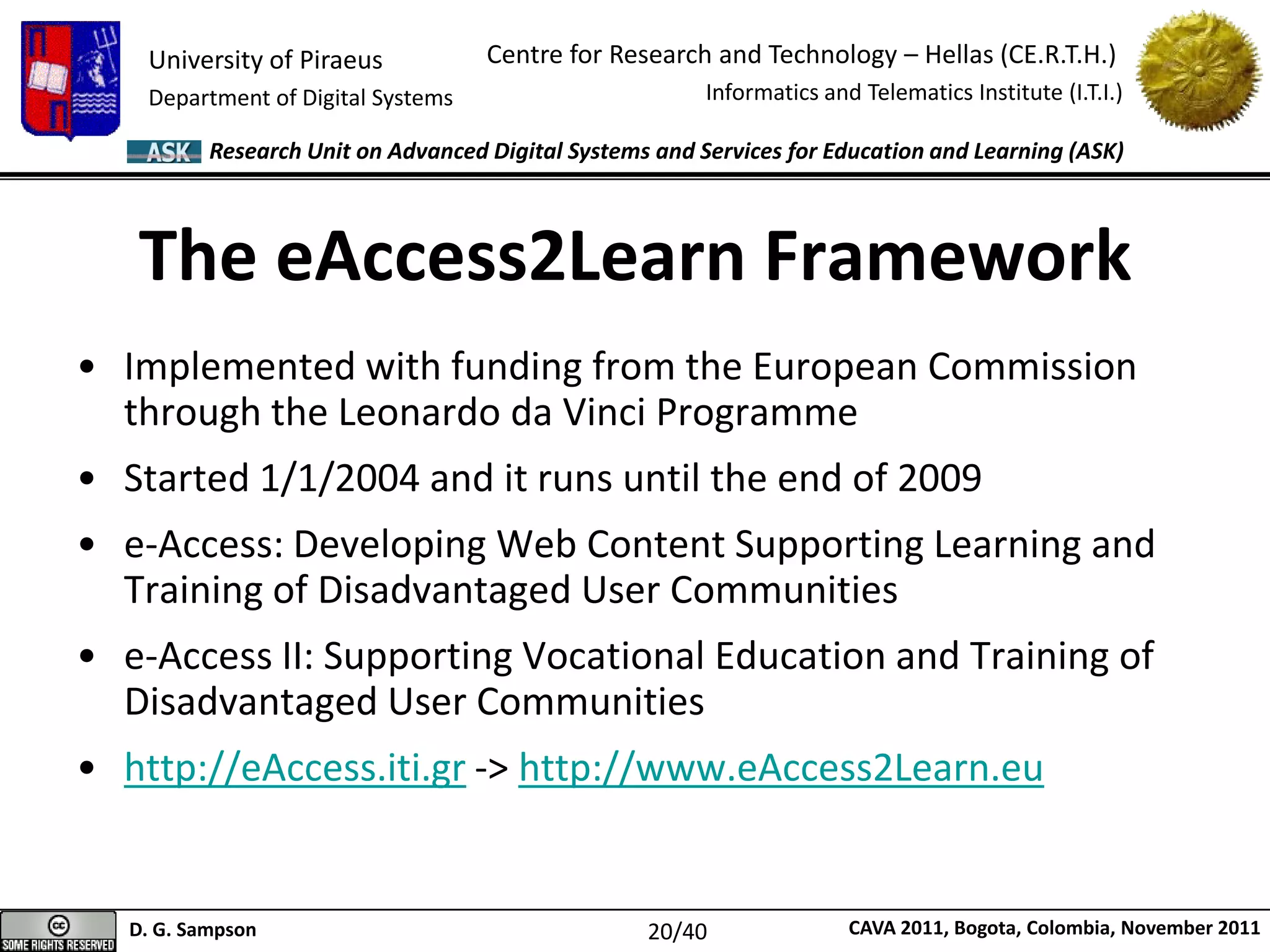 University of Piraeus
Department of Digital Systems
Centre for Research and Technology – Hellas (CE.R.T.H.)
Informatics and Telematics Institute (I.T.I.)
D. G. Sampson CAVA 2011, Bogota, Colombia, November 2011
Research Unit on Advanced Digital Systems and Services for Education and Learning (ASK)
The eAccess2Learn Framework
• Implemented with funding from the European Commission
through the Leonardo da Vinci Programme
• Started 1/1/2004 and it runs until the end of 2009
• e-Access: Developing Web Content Supporting Learning and
Training of Disadvantaged User Communities
• e-Access II: Supporting Vocational Education and Training of
Disadvantaged User Communities
• http://eAccess.iti.gr -> http://www.eAccess2Learn.eu
20/40
 
