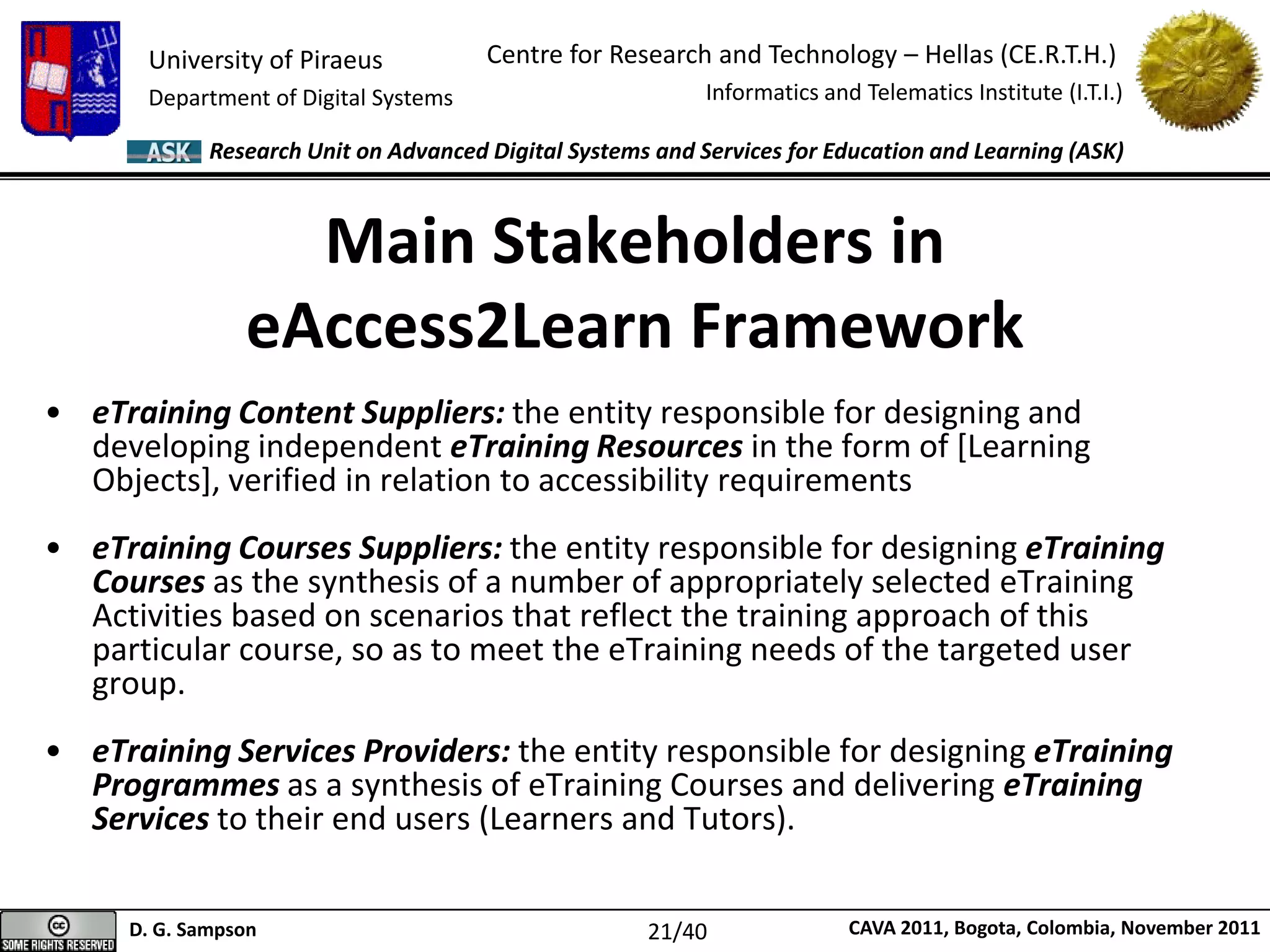 University of Piraeus
Department of Digital Systems
Centre for Research and Technology – Hellas (CE.R.T.H.)
Informatics and Telematics Institute (I.T.I.)
D. G. Sampson CAVA 2011, Bogota, Colombia, November 2011
Research Unit on Advanced Digital Systems and Services for Education and Learning (ASK)
Main Stakeholders in
eAccess2Learn Framework
• eTraining Content Suppliers: the entity responsible for designing and
developing independent eTraining Resources in the form of [Learning
Objects], verified in relation to accessibility requirements
• eTraining Courses Suppliers: the entity responsible for designing eTraining
Courses as the synthesis of a number of appropriately selected eTraining
Activities based on scenarios that reflect the training approach of this
particular course, so as to meet the eTraining needs of the targeted user
group.
• eTraining Services Providers: the entity responsible for designing eTraining
Programmes as a synthesis of eTraining Courses and delivering eTraining
Services to their end users (Learners and Tutors).
21/40
 