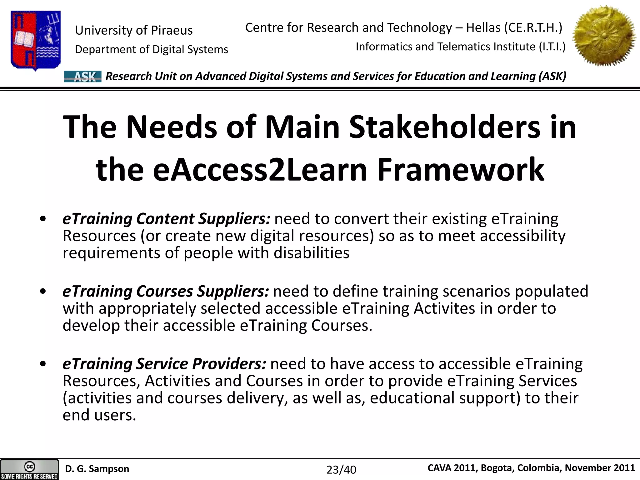 University of Piraeus
Department of Digital Systems
Centre for Research and Technology – Hellas (CE.R.T.H.)
Informatics and Telematics Institute (I.T.I.)
D. G. Sampson CAVA 2011, Bogota, Colombia, November 2011
Research Unit on Advanced Digital Systems and Services for Education and Learning (ASK)
The Needs of Main Stakeholders in
the eAccess2Learn Framework
• eTraining Content Suppliers: need to convert their existing eTraining
Resources (or create new digital resources) so as to meet accessibility
requirements of people with disabilities
• eTraining Courses Suppliers: need to define training scenarios populated
with appropriately selected accessible eTraining Activites in order to
develop their accessible eTraining Courses.
• eTraining Service Providers: need to have access to accessible eTraining
Resources, Activities and Courses in order to provide eTraining Services
(activities and courses delivery, as well as, educational support) to their
end users.
23/40
 
