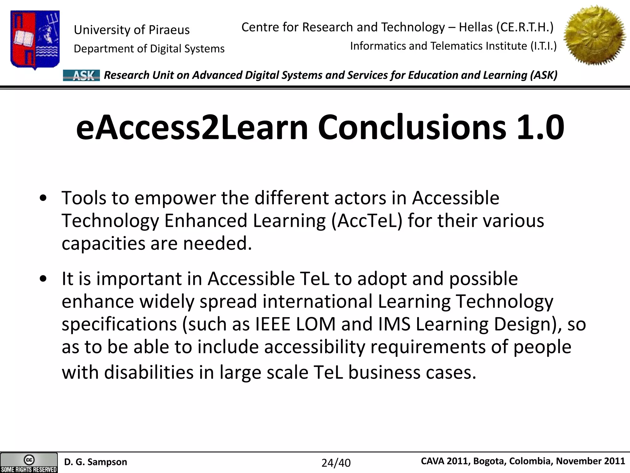 University of Piraeus
Department of Digital Systems
Centre for Research and Technology – Hellas (CE.R.T.H.)
Informatics and Telematics Institute (I.T.I.)
D. G. Sampson CAVA 2011, Bogota, Colombia, November 2011
Research Unit on Advanced Digital Systems and Services for Education and Learning (ASK)
eAccess2Learn Conclusions 1.0
• Tools to empower the different actors in Accessible
Technology Enhanced Learning (AccTeL) for their various
capacities are needed.
• It is important in Accessible TeL to adopt and possible
enhance widely spread international Learning Technology
specifications (such as IEEE LOM and IMS Learning Design), so
as to be able to include accessibility requirements of people
with disabilities in large scale TeL business cases.
24/40
 