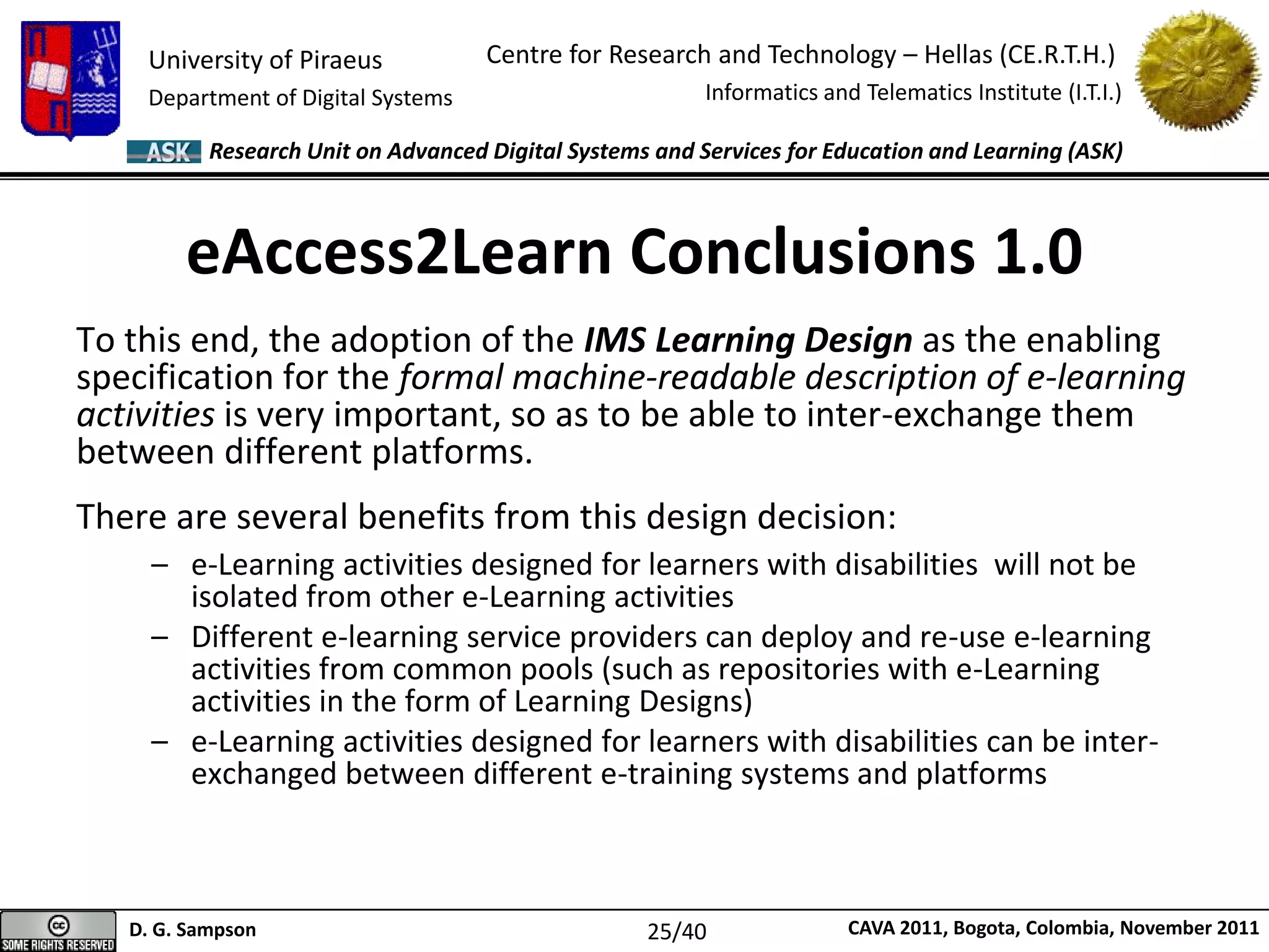 University of Piraeus
Department of Digital Systems
Centre for Research and Technology – Hellas (CE.R.T.H.)
Informatics and Telematics Institute (I.T.I.)
D. G. Sampson CAVA 2011, Bogota, Colombia, November 2011
Research Unit on Advanced Digital Systems and Services for Education and Learning (ASK)
eAccess2Learn Conclusions 1.0
To this end, the adoption of the IMS Learning Design as the enabling
specification for the formal machine-readable description of e-learning
activities is very important, so as to be able to inter-exchange them
between different platforms.
There are several benefits from this design decision:
– e-Learning activities designed for learners with disabilities will not be
isolated from other e-Learning activities
– Different e-learning service providers can deploy and re-use e-learning
activities from common pools (such as repositories with e-Learning
activities in the form of Learning Designs)
– e-Learning activities designed for learners with disabilities can be inter-
exchanged between different e-training systems and platforms
25/40
 