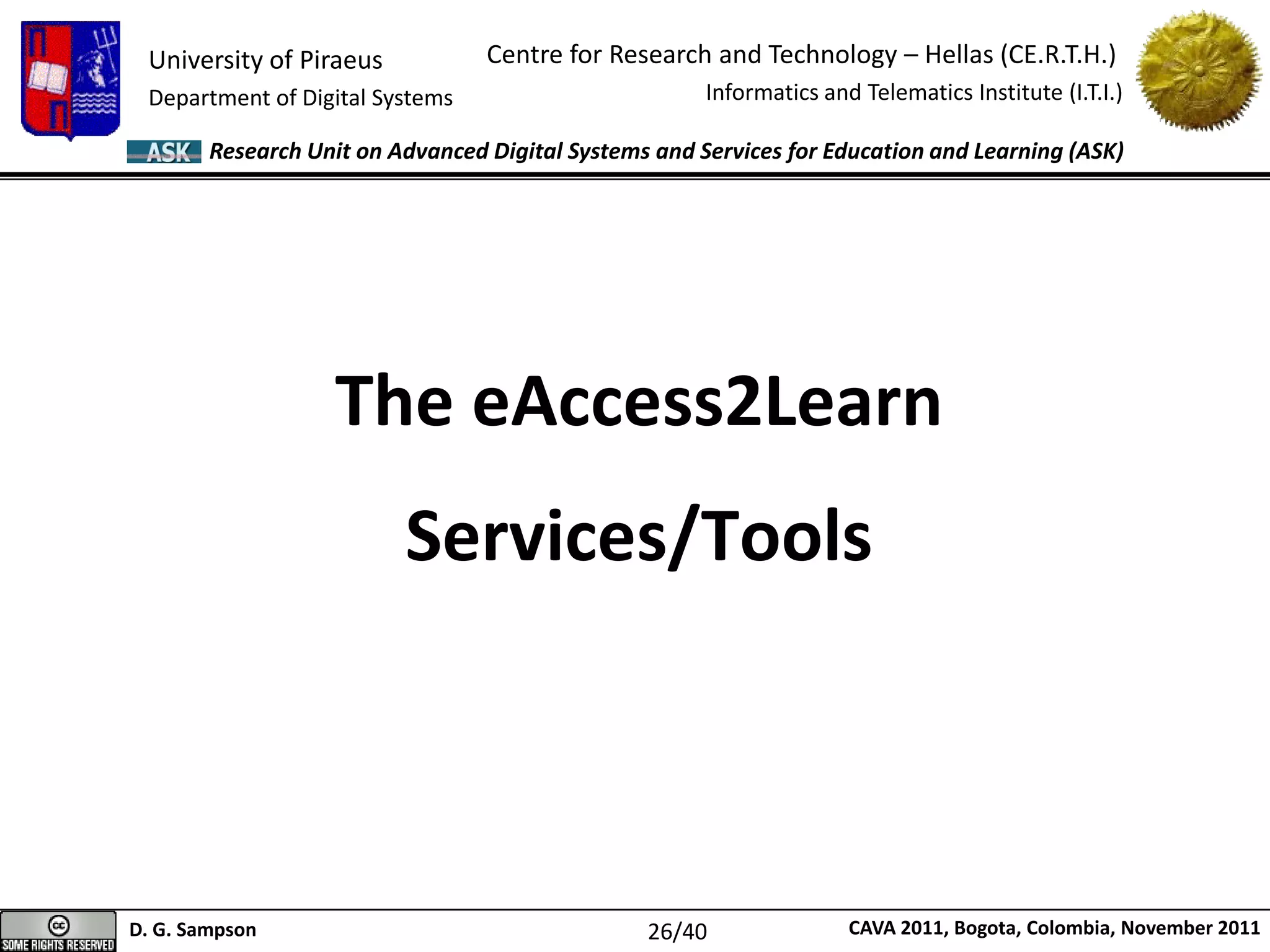 University of Piraeus
Department of Digital Systems
Centre for Research and Technology – Hellas (CE.R.T.H.)
Informatics and Telematics Institute (I.T.I.)
D. G. Sampson CAVA 2011, Bogota, Colombia, November 2011
Research Unit on Advanced Digital Systems and Services for Education and Learning (ASK)
The eAccess2Learn
Services/Tools
26/40
 