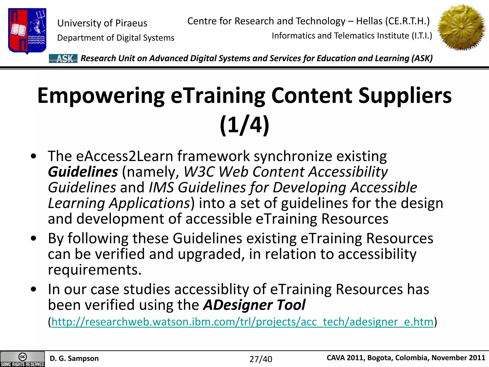 University of Piraeus
Department of Digital Systems
Centre for Research and Technology – Hellas (CE.R.T.H.)
Informatics and Telematics Institute (I.T.I.)
D. G. Sampson CAVA 2011, Bogota, Colombia, November 2011
Research Unit on Advanced Digital Systems and Services for Education and Learning (ASK)
Empowering eTraining Content Suppliers
(1/4)
• The eAccess2Learn framework synchronize existing
Guidelines (namely, W3C Web Content Accessibility
Guidelines and IMS Guidelines for Developing Accessible
Learning Applications) into a set of guidelines for the design
and development of accessible eTraining Resources
• By following these Guidelines existing eTraining Resources
can be verified and upgraded, in relation to accessibility
requirements.
• In our case studies accessiblity of eTraining Resources has
been verified using the ADesigner Tool
(http://researchweb.watson.ibm.com/trl/projects/acc_tech/adesigner_e.htm)
27/40
 