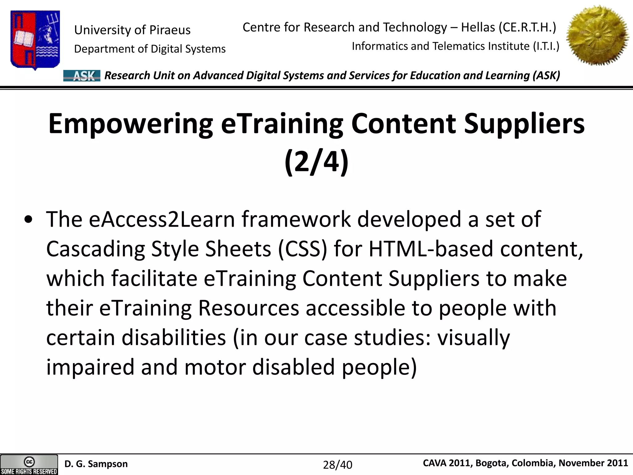 University of Piraeus
Department of Digital Systems
Centre for Research and Technology – Hellas (CE.R.T.H.)
Informatics and Telematics Institute (I.T.I.)
D. G. Sampson CAVA 2011, Bogota, Colombia, November 2011
Research Unit on Advanced Digital Systems and Services for Education and Learning (ASK)
Empowering eTraining Content Suppliers
(2/4)
• The eAccess2Learn framework developed a set of
Cascading Style Sheets (CSS) for HTML-based content,
which facilitate eTraining Content Suppliers to make
their eTraining Resources accessible to people with
certain disabilities (in our case studies: visually
impaired and motor disabled people)
28/40
 