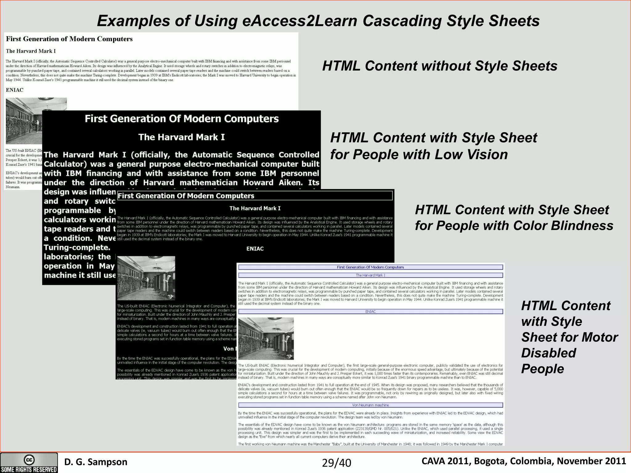 University of Piraeus
Department of Digital Systems
Centre for Research and Technology – Hellas (CE.R.T.H.)
Informatics and Telematics Institute (I.T.I.)
D. G. Sampson CAVA 2011, Bogota, Colombia, November 2011
Research Unit on Advanced Digital Systems and Services for Education and Learning (ASK)
HTML Content without Style Sheets
Examples of Using eAccess2Learn Cascading Style Sheets
HTML Content with Style Sheet
for People with Low Vision
HTML Content with Style Sheet
for People with Color Blindness
HTML Content
with Style
Sheet for Motor
Disabled
People
29/40
 
