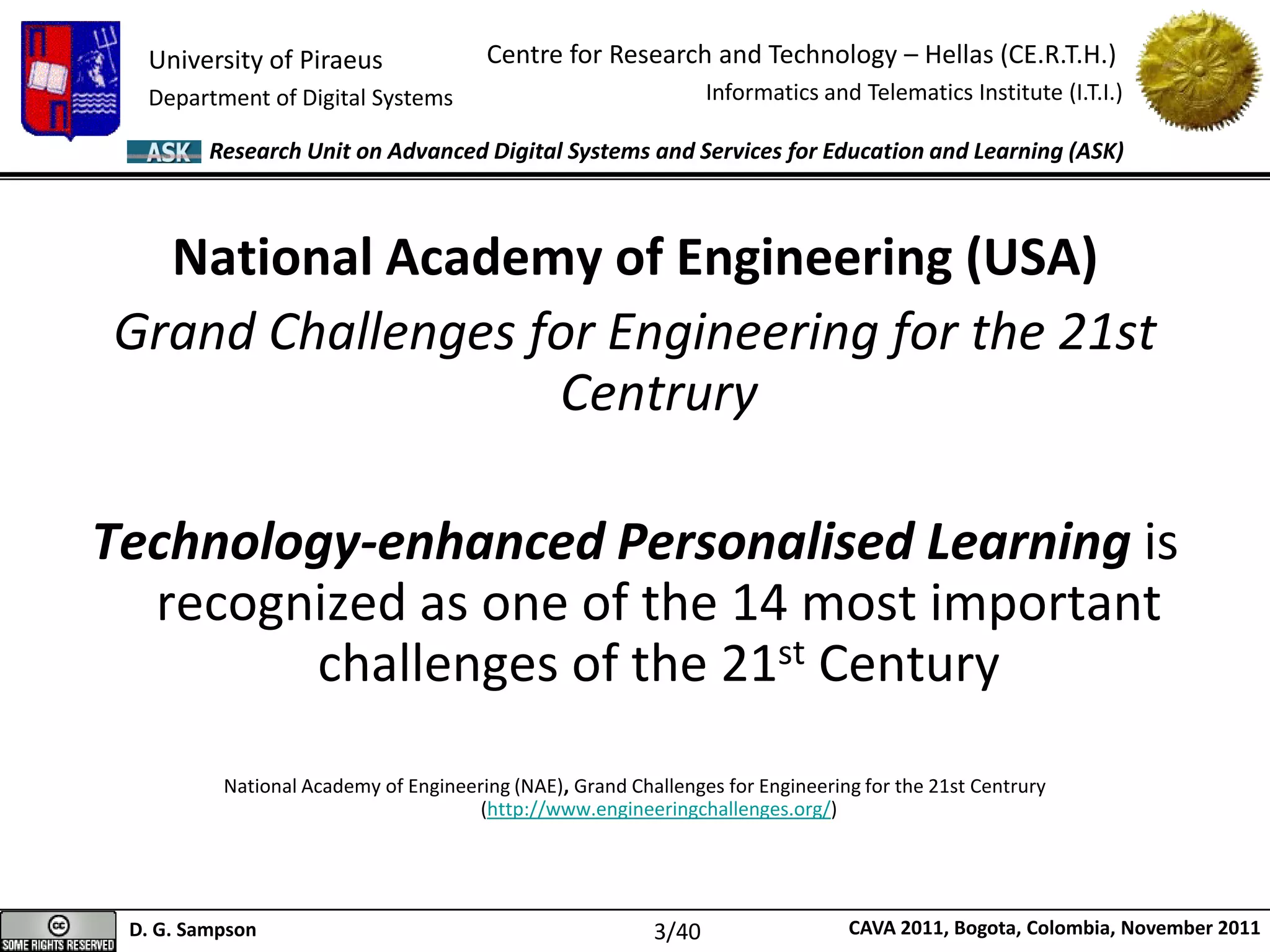 University of Piraeus
Department of Digital Systems
Centre for Research and Technology – Hellas (CE.R.T.H.)
Informatics and Telematics Institute (I.T.I.)
D. G. Sampson CAVA 2011, Bogota, Colombia, November 2011
Research Unit on Advanced Digital Systems and Services for Education and Learning (ASK)
National Academy of Engineering (USA)
Grand Challenges for Engineering for the 21st
Centrury
Technology-enhanced Personalised Learning is
recognized as one of the 14 most important
challenges of the 21st Century
National Academy of Engineering (NAE), Grand Challenges for Engineering for the 21st Centrury
(http://www.engineeringchallenges.org/)
3/40
 