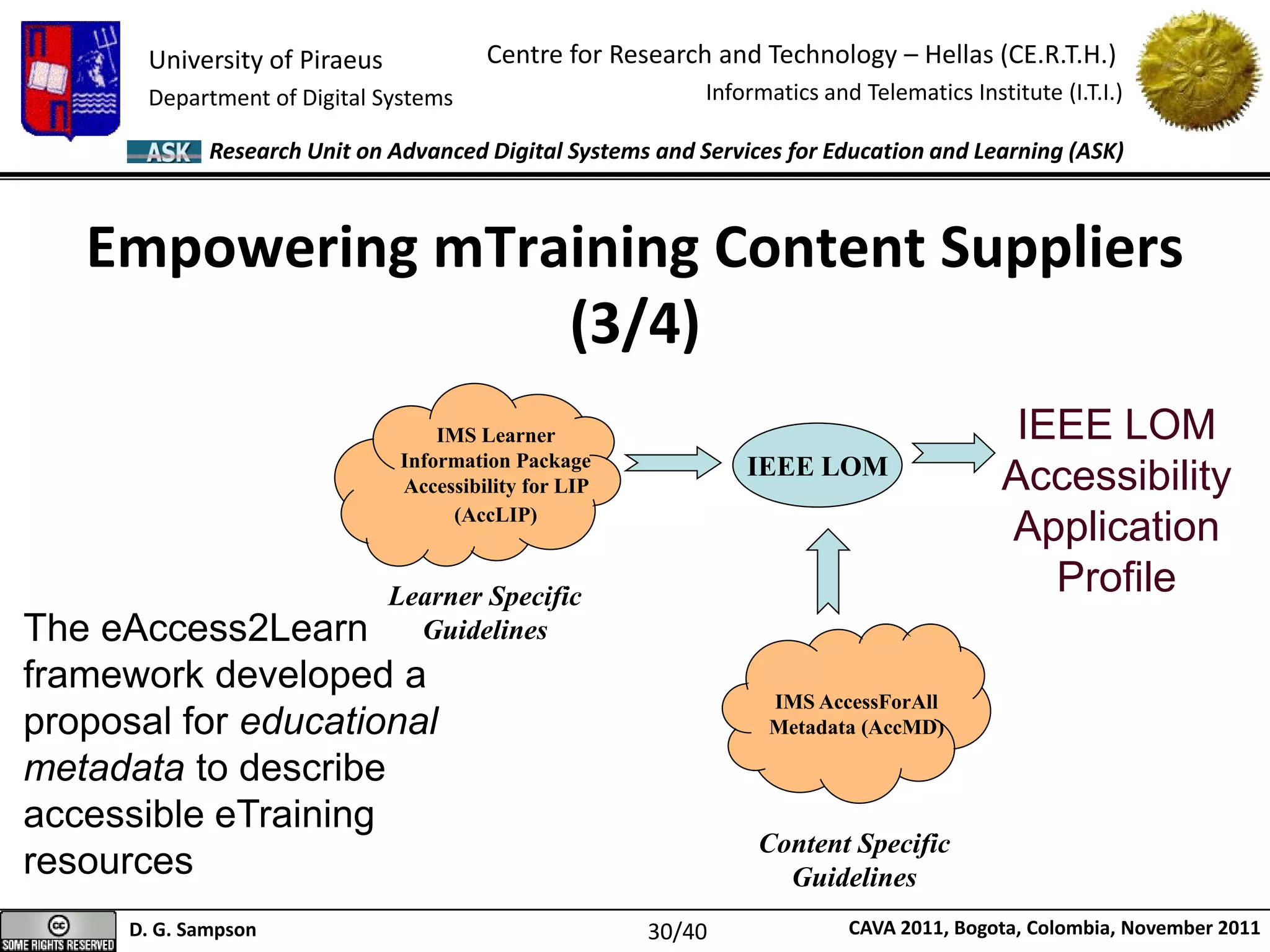 University of Piraeus
Department of Digital Systems
Centre for Research and Technology – Hellas (CE.R.T.H.)
Informatics and Telematics Institute (I.T.I.)
D. G. Sampson CAVA 2011, Bogota, Colombia, November 2011
Research Unit on Advanced Digital Systems and Services for Education and Learning (ASK)
Empowering mTraining Content Suppliers
(3/4)
IEEE LOM
IMS Learner
Information Package
Accessibility for LIP
(AccLIP)
Learner Specific
Guidelines
Content Specific
Guidelines
IMS AccessForAll
Metadata (AccMD)
IEEE LOM
Accessibility
Application
Profile
The eAccess2Learn
framework developed a
proposal for educational
metadata to describe
accessible eTraining
resources
30/40
 