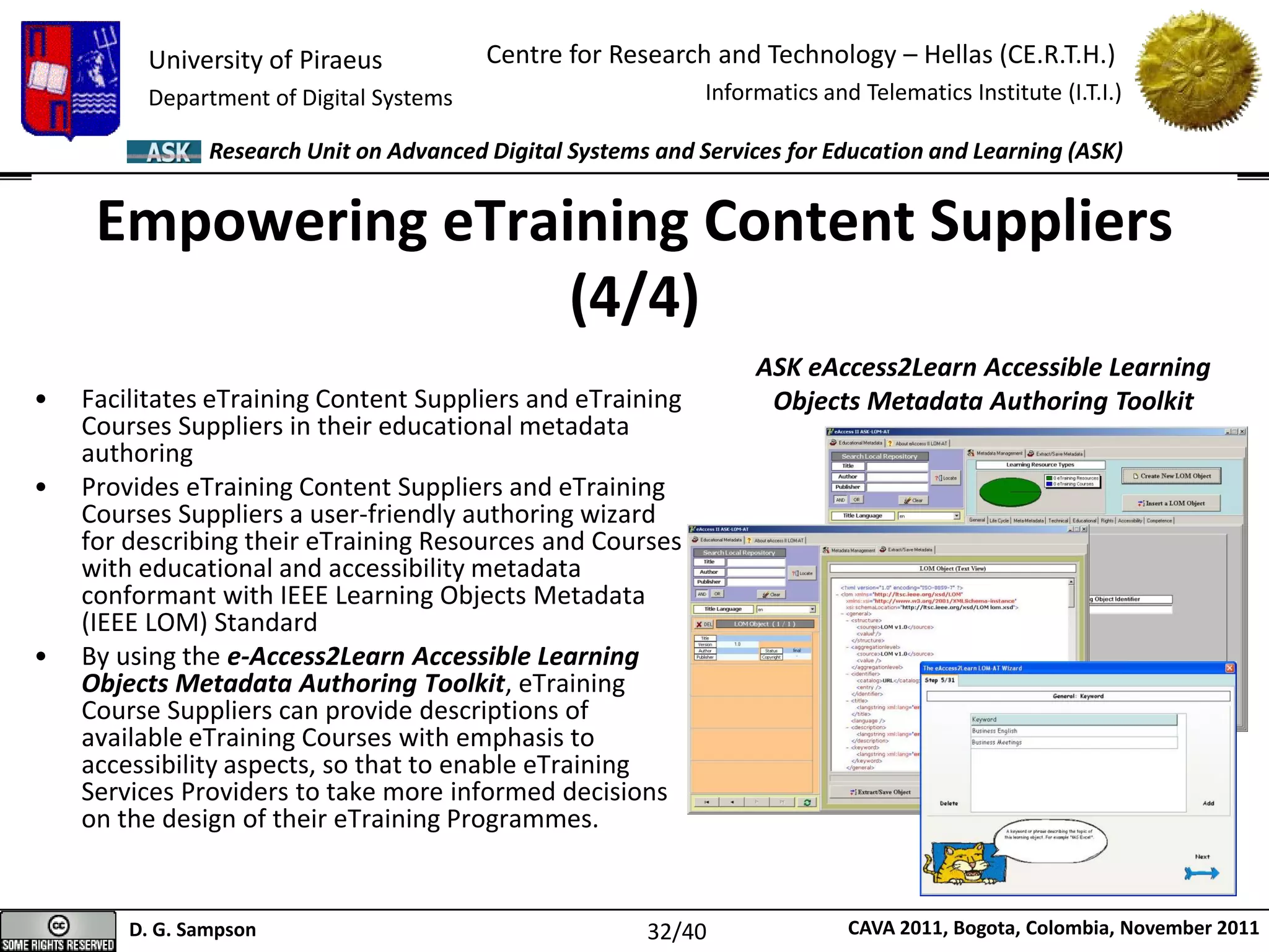 University of Piraeus
Department of Digital Systems
Centre for Research and Technology – Hellas (CE.R.T.H.)
Informatics and Telematics Institute (I.T.I.)
D. G. Sampson CAVA 2011, Bogota, Colombia, November 2011
Research Unit on Advanced Digital Systems and Services for Education and Learning (ASK)
Empowering eTraining Content Suppliers
(4/4)
• Facilitates eTraining Content Suppliers and eTraining
Courses Suppliers in their educational metadata
authoring
• Provides eTraining Content Suppliers and eTraining
Courses Suppliers a user-friendly authoring wizard
for describing their eTraining Resources and Courses
with educational and accessibility metadata
conformant with IEEE Learning Objects Metadata
(IEEE LOM) Standard
• By using the e-Access2Learn Accessible Learning
Objects Metadata Authoring Toolkit, eTraining
Course Suppliers can provide descriptions of
available eTraining Courses with emphasis to
accessibility aspects, so that to enable eTraining
Services Providers to take more informed decisions
on the design of their eTraining Programmes.
ASK eAccess2Learn Accessible Learning
Objects Metadata Authoring Toolkit
32/40
 