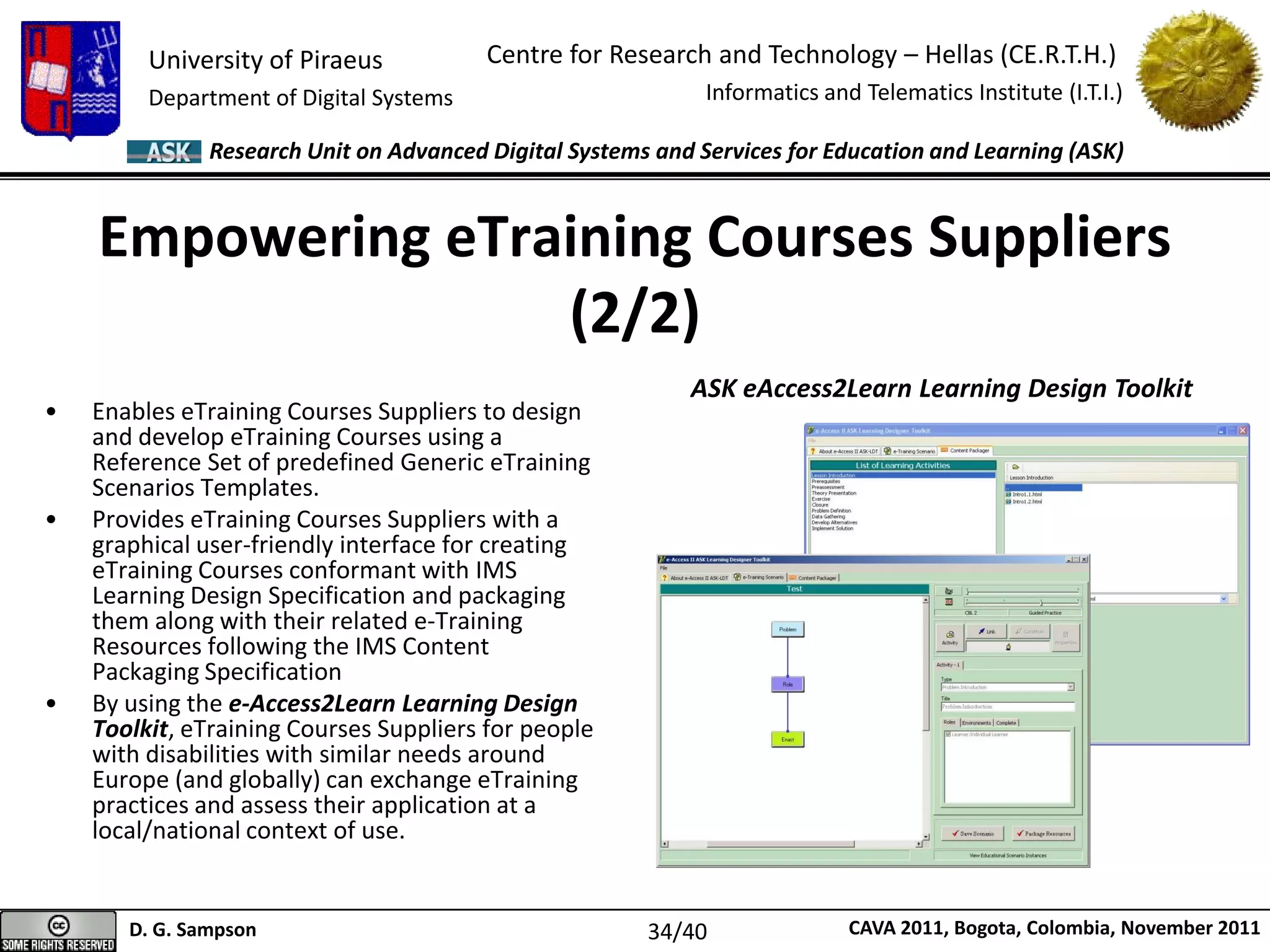 University of Piraeus
Department of Digital Systems
Centre for Research and Technology – Hellas (CE.R.T.H.)
Informatics and Telematics Institute (I.T.I.)
D. G. Sampson CAVA 2011, Bogota, Colombia, November 2011
Research Unit on Advanced Digital Systems and Services for Education and Learning (ASK)
Empowering eTraining Courses Suppliers
(2/2)
• Enables eTraining Courses Suppliers to design
and develop eTraining Courses using a
Reference Set of predefined Generic eTraining
Scenarios Templates.
• Provides eTraining Courses Suppliers with a
graphical user-friendly interface for creating
eTraining Courses conformant with IMS
Learning Design Specification and packaging
them along with their related e-Training
Resources following the IMS Content
Packaging Specification
• By using the e-Access2Learn Learning Design
Toolkit, eTraining Courses Suppliers for people
with disabilities with similar needs around
Europe (and globally) can exchange eTraining
practices and assess their application at a
local/national context of use.
ASK eAccess2Learn Learning Design Toolkit
34/40
 