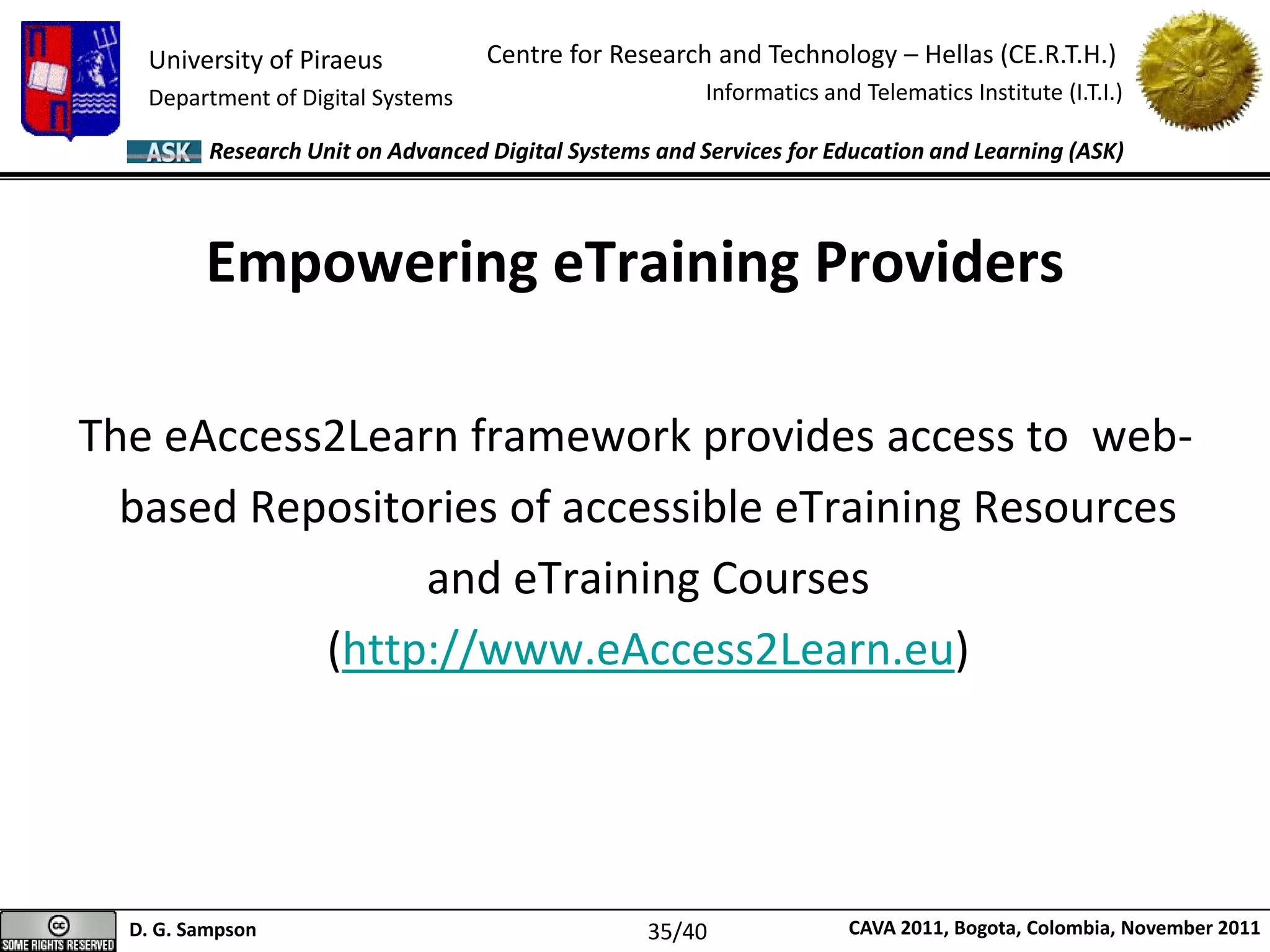 University of Piraeus
Department of Digital Systems
Centre for Research and Technology – Hellas (CE.R.T.H.)
Informatics and Telematics Institute (I.T.I.)
D. G. Sampson CAVA 2011, Bogota, Colombia, November 2011
Research Unit on Advanced Digital Systems and Services for Education and Learning (ASK)
Empowering eTraining Providers
The eAccess2Learn framework provides access to web-
based Repositories of accessible eTraining Resources
and eTraining Courses
(http://www.eAccess2Learn.eu)
35/40
 