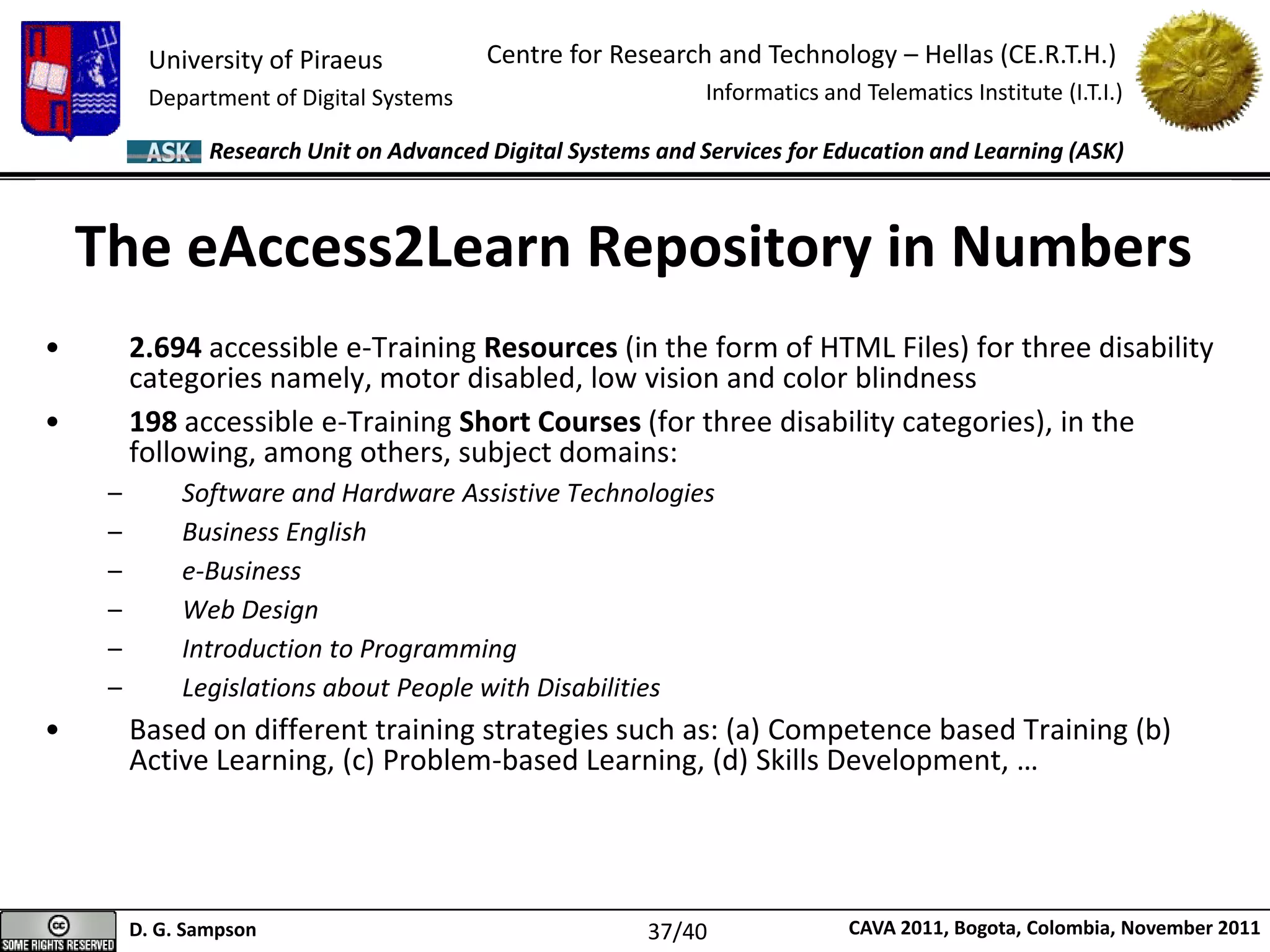 University of Piraeus
Department of Digital Systems
Centre for Research and Technology – Hellas (CE.R.T.H.)
Informatics and Telematics Institute (I.T.I.)
D. G. Sampson CAVA 2011, Bogota, Colombia, November 2011
Research Unit on Advanced Digital Systems and Services for Education and Learning (ASK)
The eAccess2Learn Repository in Numbers
• 2.694 accessible e-Training Resources (in the form of HTML Files) for three disability
categories namely, motor disabled, low vision and color blindness
• 198 accessible e-Training Short Courses (for three disability categories), in the
following, among others, subject domains:
– Software and Hardware Assistive Technologies
– Business English
– e-Business
– Web Design
– Introduction to Programming
– Legislations about People with Disabilities
• Based on different training strategies such as: (a) Competence based Training (b)
Active Learning, (c) Problem-based Learning, (d) Skills Development, …
37/40
 
