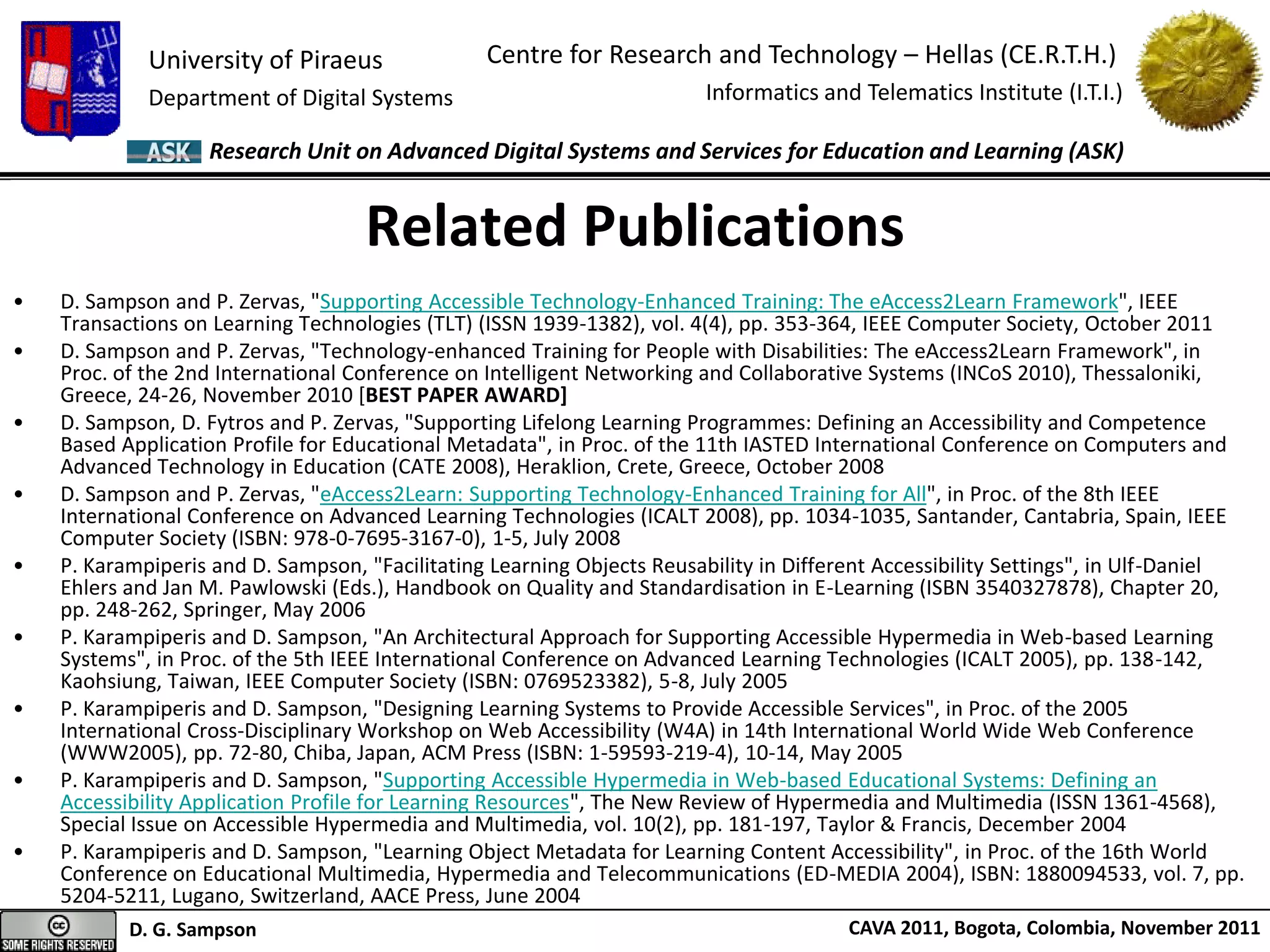 University of Piraeus
Department of Digital Systems
Centre for Research and Technology – Hellas (CE.R.T.H.)
Informatics and Telematics Institute (I.T.I.)
D. G. Sampson CAVA 2011, Bogota, Colombia, November 2011
Research Unit on Advanced Digital Systems and Services for Education and Learning (ASK)
• D. Sampson and P. Zervas, "Supporting Accessible Technology-Enhanced Training: The eAccess2Learn Framework", IEEE
Transactions on Learning Technologies (TLT) (ISSN 1939-1382), vol. 4(4), pp. 353-364, IEEE Computer Society, October 2011
• D. Sampson and P. Zervas, "Technology-enhanced Training for People with Disabilities: The eAccess2Learn Framework", in
Proc. of the 2nd International Conference on Intelligent Networking and Collaborative Systems (INCoS 2010), Thessaloniki,
Greece, 24-26, November 2010 [BEST PAPER AWARD]
• D. Sampson, D. Fytros and P. Zervas, "Supporting Lifelong Learning Programmes: Defining an Accessibility and Competence
Based Application Profile for Educational Metadata", in Proc. of the 11th IASTED International Conference on Computers and
Advanced Technology in Education (CATE 2008), Heraklion, Crete, Greece, October 2008
• D. Sampson and P. Zervas, "eAccess2Learn: Supporting Technology-Enhanced Training for All", in Proc. of the 8th IEEE
International Conference on Advanced Learning Technologies (ICALT 2008), pp. 1034-1035, Santander, Cantabria, Spain, IEEE
Computer Society (ISBN: 978-0-7695-3167-0), 1-5, July 2008
• P. Karampiperis and D. Sampson, "Facilitating Learning Objects Reusability in Different Accessibility Settings", in Ulf-Daniel
Ehlers and Jan M. Pawlowski (Eds.), Handbook on Quality and Standardisation in E-Learning (ISBN 3540327878), Chapter 20,
pp. 248-262, Springer, May 2006
• P. Karampiperis and D. Sampson, "An Architectural Approach for Supporting Accessible Hypermedia in Web-based Learning
Systems", in Proc. of the 5th IEEE International Conference on Advanced Learning Technologies (ICALT 2005), pp. 138-142,
Kaohsiung, Taiwan, IEEE Computer Society (ISBN: 0769523382), 5-8, July 2005
• P. Karampiperis and D. Sampson, "Designing Learning Systems to Provide Accessible Services", in Proc. of the 2005
International Cross-Disciplinary Workshop on Web Accessibility (W4A) in 14th International World Wide Web Conference
(WWW2005), pp. 72-80, Chiba, Japan, ACM Press (ISBN: 1-59593-219-4), 10-14, May 2005
• P. Karampiperis and D. Sampson, "Supporting Accessible Hypermedia in Web-based Educational Systems: Defining an
Accessibility Application Profile for Learning Resources", The New Review of Hypermedia and Multimedia (ISSN 1361-4568),
Special Issue on Accessible Hypermedia and Multimedia, vol. 10(2), pp. 181-197, Taylor & Francis, December 2004
• P. Karampiperis and D. Sampson, "Learning Object Metadata for Learning Content Accessibility", in Proc. of the 16th World
Conference on Educational Multimedia, Hypermedia and Telecommunications (ED-MEDIA 2004), ISBN: 1880094533, vol. 7, pp.
5204-5211, Lugano, Switzerland, AACE Press, June 2004
Related Publications
 