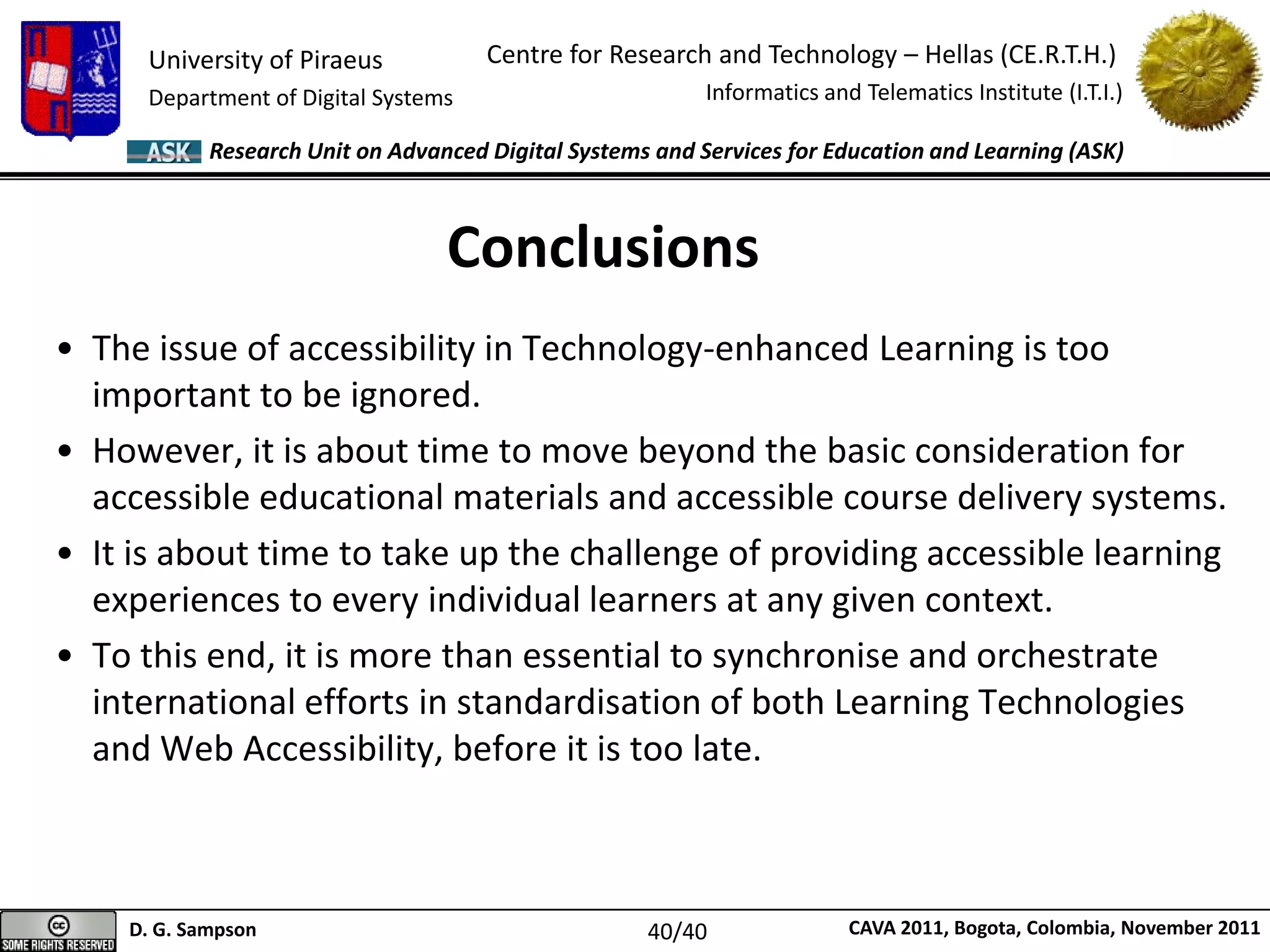 University of Piraeus
Department of Digital Systems
Centre for Research and Technology – Hellas (CE.R.T.H.)
Informatics and Telematics Institute (I.T.I.)
D. G. Sampson CAVA 2011, Bogota, Colombia, November 2011
Research Unit on Advanced Digital Systems and Services for Education and Learning (ASK)
• The issue of accessibility in Technology-enhanced Learning is too
important to be ignored.
• However, it is about time to move beyond the basic consideration for
accessible educational materials and accessible course delivery systems.
• It is about time to take up the challenge of providing accessible learning
experiences to every individual learners at any given context.
• To this end, it is more than essential to synchronise and orchestrate
international efforts in standardisation of both Learning Technologies
and Web Accessibility, before it is too late.
Conclusions
40/40
 