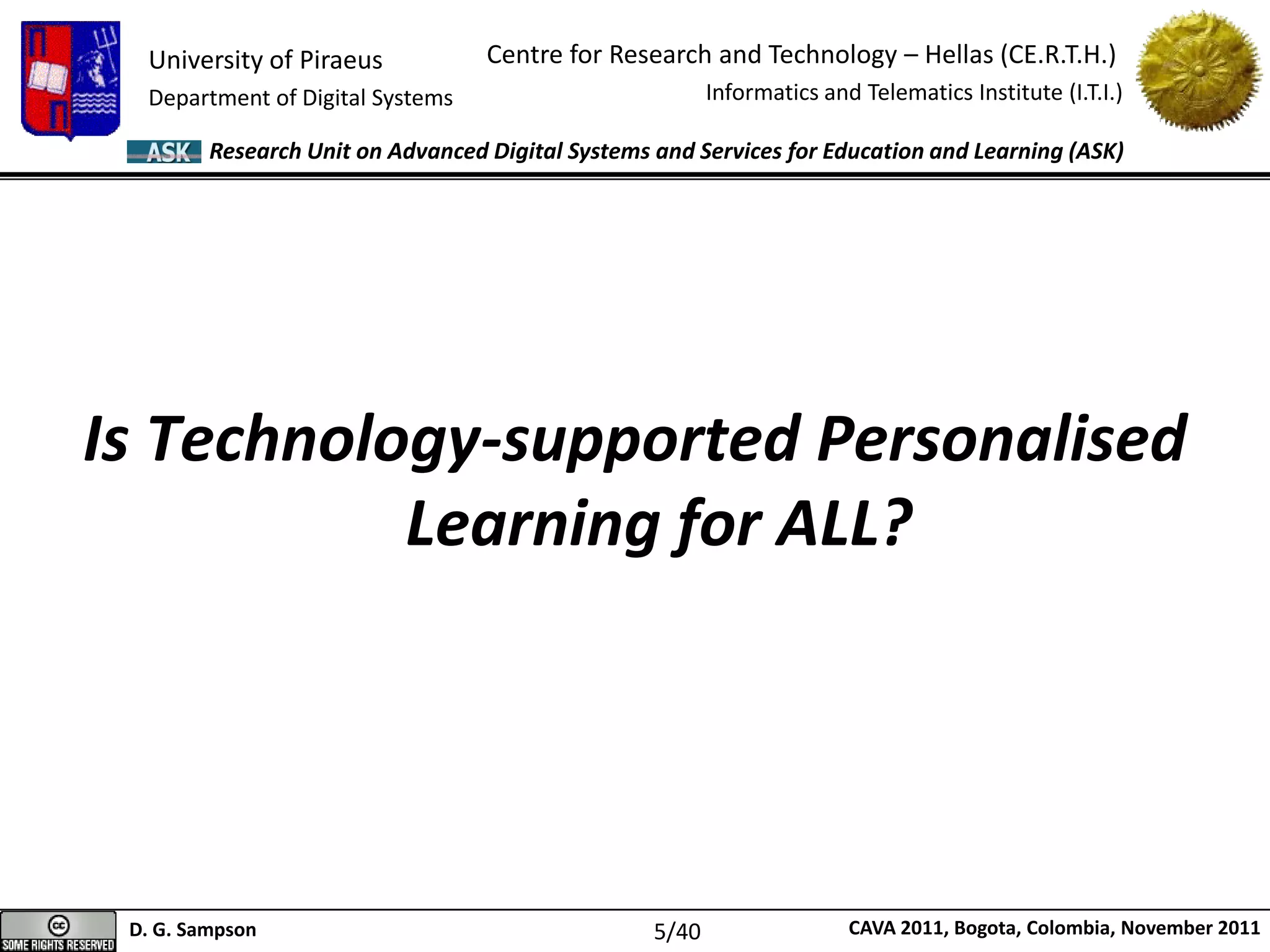 University of Piraeus
Department of Digital Systems
Centre for Research and Technology – Hellas (CE.R.T.H.)
Informatics and Telematics Institute (I.T.I.)
D. G. Sampson CAVA 2011, Bogota, Colombia, November 2011
Research Unit on Advanced Digital Systems and Services for Education and Learning (ASK)
Is Technology-supported Personalised
Learning for ALL?
5/40
 